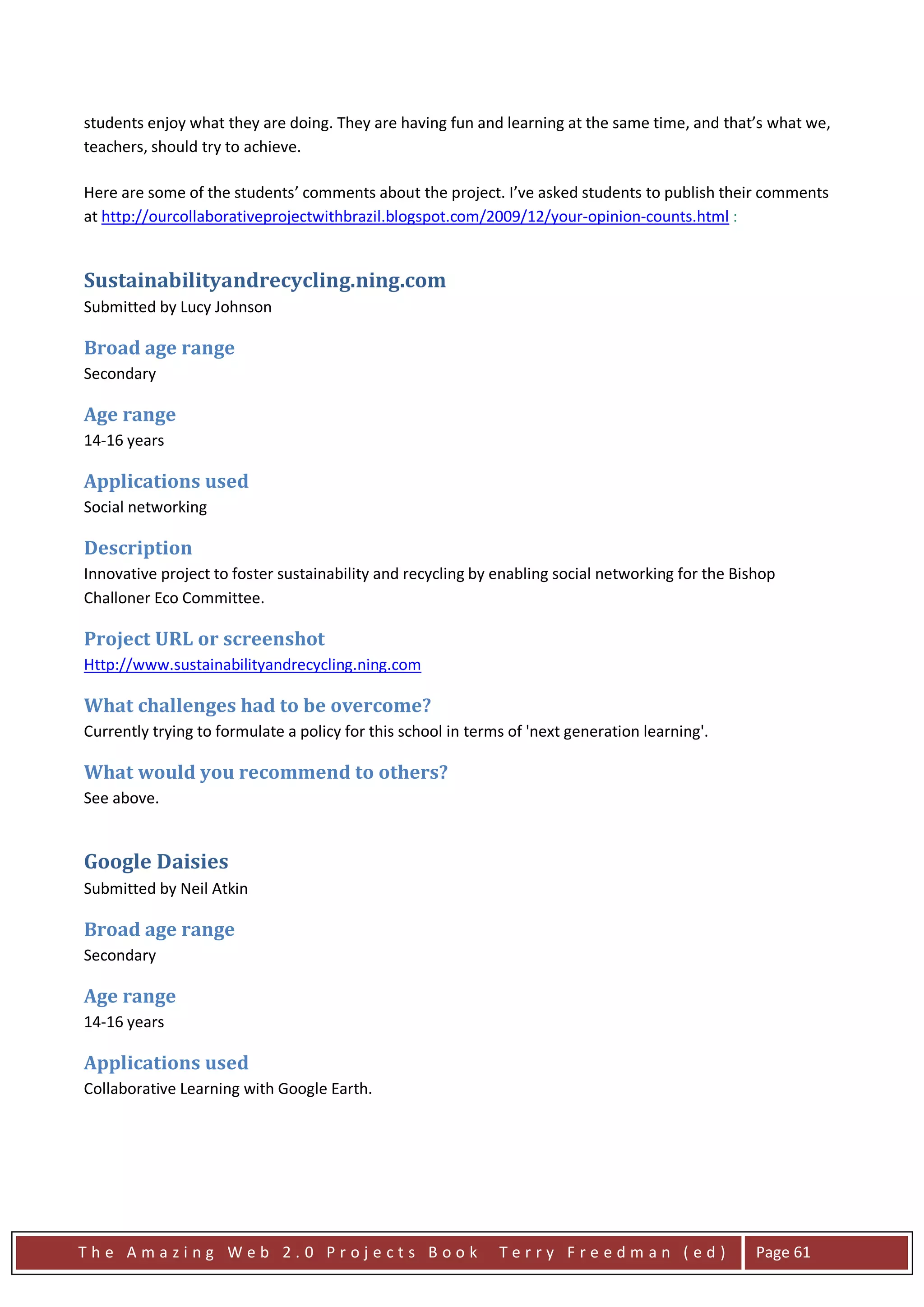 students enjoy what they are doing. They are having fun and learning at the same time, and that’s what we,
teachers, should try to achieve.

Here are some of the students’ comments about the project. I’ve asked students to publish their comments
at http://ourcollaborativeprojectwithbrazil.blogspot.com/2009/12/your-opinion-counts.html :


Sustainabilityandrecycling.ning.com
Submitted by Lucy Johnson

Broad age range
Secondary

Age range
14-16 years

Applications used
Social networking

Description
Innovative project to foster sustainability and recycling by enabling social networking for the Bishop
Challoner Eco Committee.

Project URL or screenshot
Http://www.sustainabilityandrecycling.ning.com

What challenges had to be overcome?
Currently trying to formulate a policy for this school in terms of 'next generation learning'.

What would you recommend to others?
See above.


Google Daisies
Submitted by Neil Atkin

Broad age range
Secondary

Age range
14-16 years

Applications used
Collaborative Learning with Google Earth.




The Amazing Web 2.0 Projects Book                             Terry Freedman (ed)                  Page 61
 