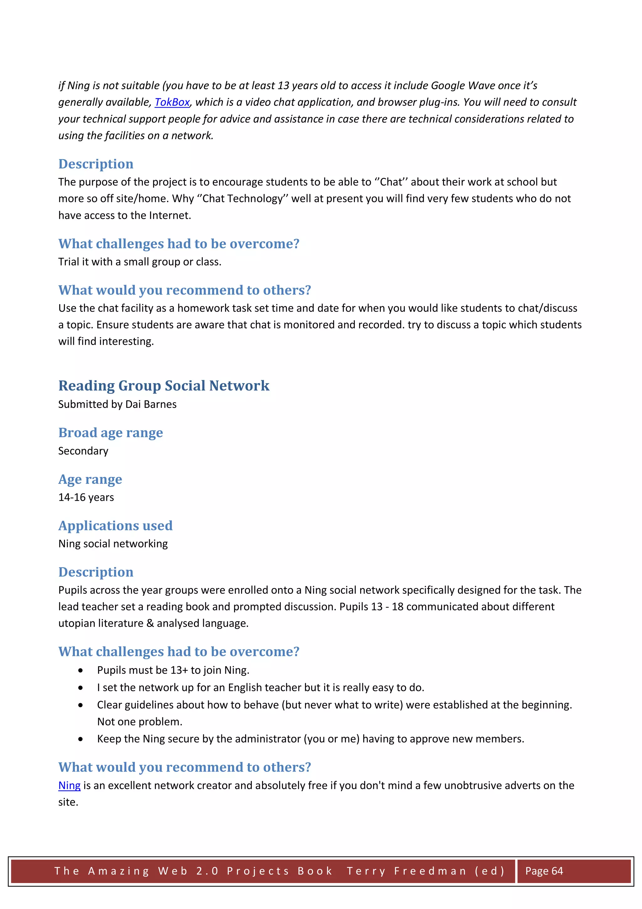 if Ning is not suitable (you have to be at least 13 years old to access it include Google Wave once it’s
generally available, TokBox, which is a video chat application, and browser plug-ins. You will need to consult
your technical support people for advice and assistance in case there are technical considerations related to
using the facilities on a network.

Description
The purpose of the project is to encourage students to be able to ‘’Chat’’ about their work at school but
more so off site/home. Why ‘’Chat Technology’’ well at present you will find very few students who do not
have access to the Internet.

What challenges had to be overcome?
Trial it with a small group or class.

What would you recommend to others?
Use the chat facility as a homework task set time and date for when you would like students to chat/discuss
a topic. Ensure students are aware that chat is monitored and recorded. try to discuss a topic which students
will find interesting.


Reading Group Social Network
Submitted by Dai Barnes

Broad age range
Secondary

Age range
14-16 years

Applications used
Ning social networking

Description
Pupils across the year groups were enrolled onto a Ning social network specifically designed for the task. The
lead teacher set a reading book and prompted discussion. Pupils 13 - 18 communicated about different
utopian literature & analysed language.

What challenges had to be overcome?
    •   Pupils must be 13+ to join Ning.
    •   I set the network up for an English teacher but it is really easy to do.
    •   Clear guidelines about how to behave (but never what to write) were established at the beginning.
        Not one problem.
    •   Keep the Ning secure by the administrator (you or me) having to approve new members.

What would you recommend to others?
Ning is an excellent network creator and absolutely free if you don't mind a few unobtrusive adverts on the
site.




The Amazing Web 2.0 Projects Book                            Terry Freedman (ed)                   Page 64
 