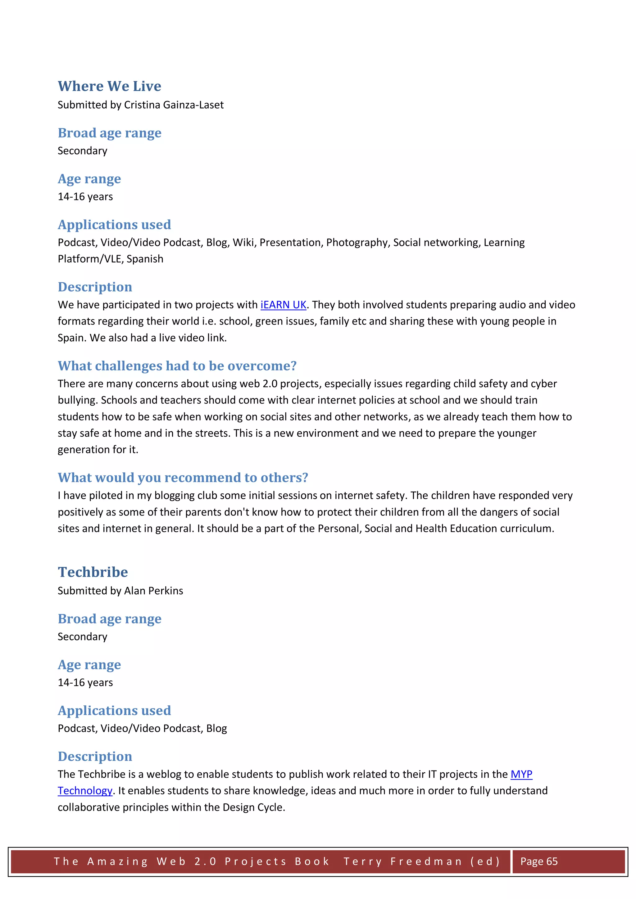 Where We Live
Submitted by Cristina Gainza-Laset

Broad age range
Secondary

Age range
14-16 years

Applications used
Podcast, Video/Video Podcast, Blog, Wiki, Presentation, Photography, Social networking, Learning
Platform/VLE, Spanish

Description
We have participated in two projects with iEARN UK. They both involved students preparing audio and video
formats regarding their world i.e. school, green issues, family etc and sharing these with young people in
Spain. We also had a live video link.

What challenges had to be overcome?
There are many concerns about using web 2.0 projects, especially issues regarding child safety and cyber
bullying. Schools and teachers should come with clear internet policies at school and we should train
students how to be safe when working on social sites and other networks, as we already teach them how to
stay safe at home and in the streets. This is a new environment and we need to prepare the younger
generation for it.

What would you recommend to others?
I have piloted in my blogging club some initial sessions on internet safety. The children have responded very
positively as some of their parents don't know how to protect their children from all the dangers of social
sites and internet in general. It should be a part of the Personal, Social and Health Education curriculum.


Techbribe
Submitted by Alan Perkins

Broad age range
Secondary

Age range
14-16 years

Applications used
Podcast, Video/Video Podcast, Blog

Description
The Techbribe is a weblog to enable students to publish work related to their IT projects in the MYP
Technology. It enables students to share knowledge, ideas and much more in order to fully understand
collaborative principles within the Design Cycle.



The Amazing Web 2.0 Projects Book                           Terry Freedman (ed)                  Page 65
 
