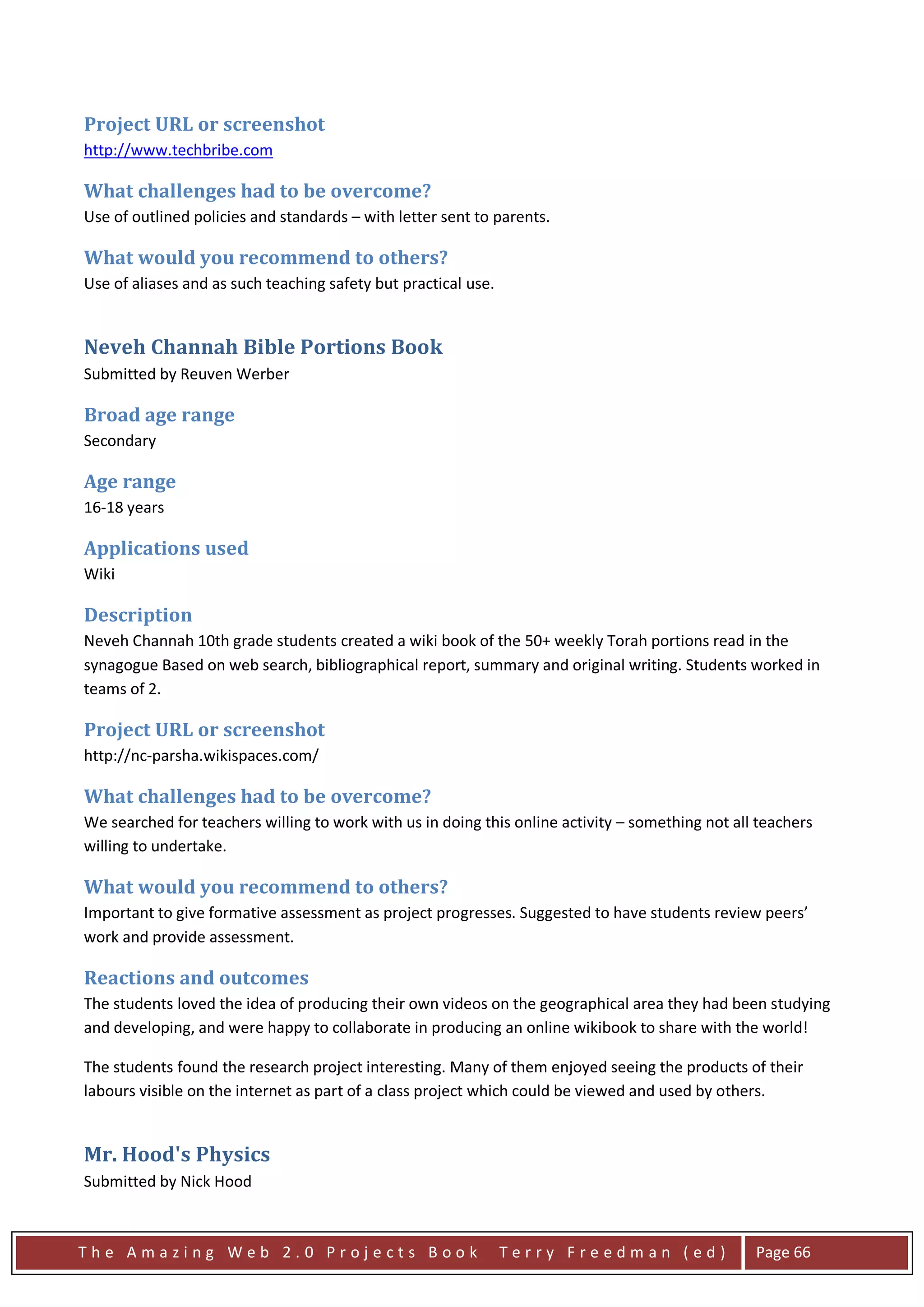 Project URL or screenshot
http://www.techbribe.com

What challenges had to be overcome?
Use of outlined policies and standards – with letter sent to parents.

What would you recommend to others?
Use of aliases and as such teaching safety but practical use.


Neveh Channah Bible Portions Book
Submitted by Reuven Werber

Broad age range
Secondary

Age range
16-18 years

Applications used
Wiki

Description
Neveh Channah 10th grade students created a wiki book of the 50+ weekly Torah portions read in the
synagogue Based on web search, bibliographical report, summary and original writing. Students worked in
teams of 2.

Project URL or screenshot
http://nc-parsha.wikispaces.com/

What challenges had to be overcome?
We searched for teachers willing to work with us in doing this online activity – something not all teachers
willing to undertake.

What would you recommend to others?
Important to give formative assessment as project progresses. Suggested to have students review peers’
work and provide assessment.

Reactions and outcomes
The students loved the idea of producing their own videos on the geographical area they had been studying
and developing, and were happy to collaborate in producing an online wikibook to share with the world!

The students found the research project interesting. Many of them enjoyed seeing the products of their
labours visible on the internet as part of a class project which could be viewed and used by others.


Mr. Hood's Physics
Submitted by Nick Hood



The Amazing Web 2.0 Projects Book                               Terry Freedman (ed)               Page 66
 