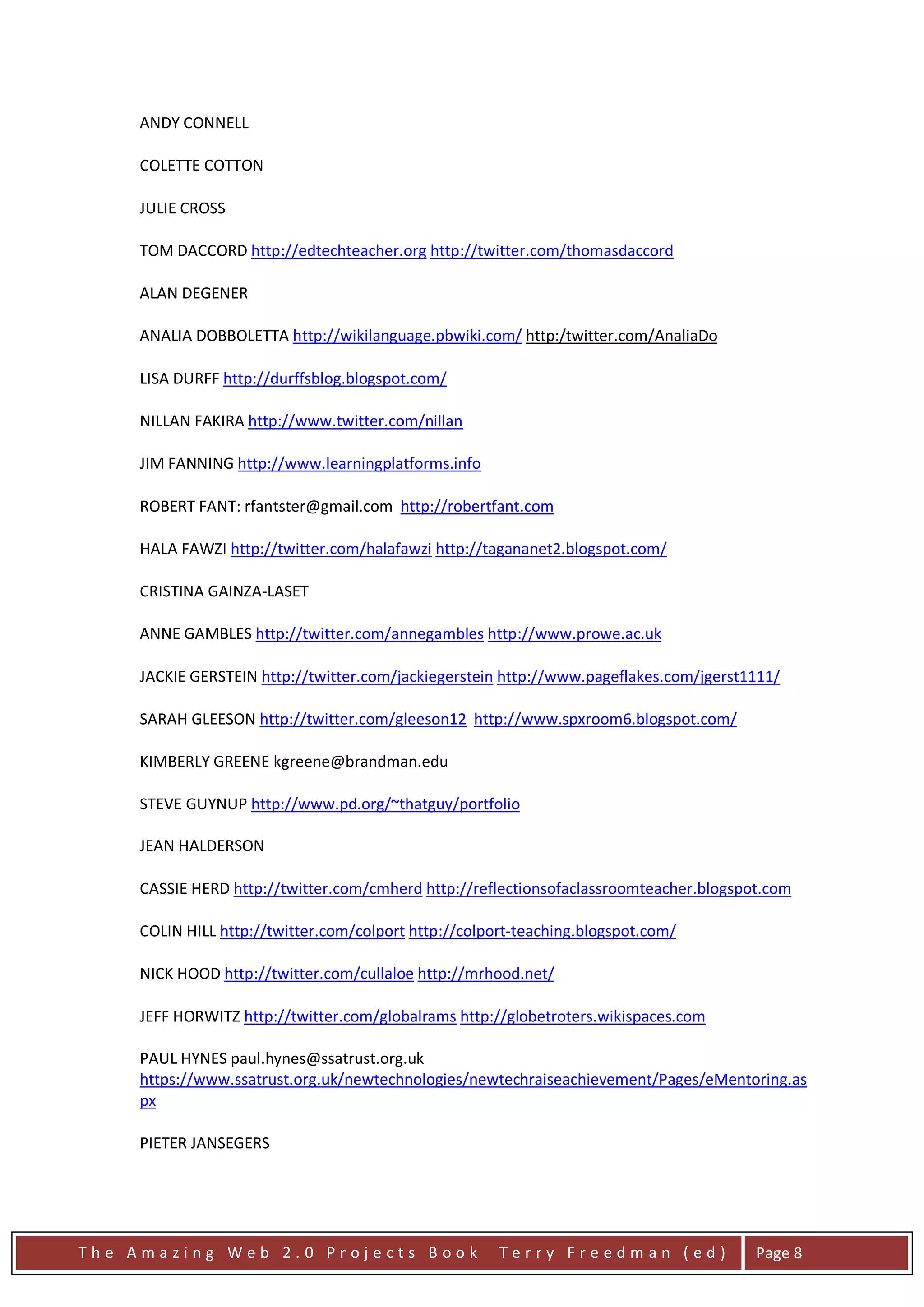 ANDY CONNELL

     COLETTE COTTON

     JULIE CROSS

     TOM DACCORD http://edtechteacher.org http://twitter.com/thomasdaccord

     ALAN DEGENER

     ANALIA DOBBOLETTA http://wikilanguage.pbwiki.com/ http:/twitter.com/AnaliaDo

     LISA DURFF http://durffsblog.blogspot.com/

     NILLAN FAKIRA http://www.twitter.com/nillan

     JIM FANNING http://www.learningplatforms.info

     ROBERT FANT: rfantster@gmail.com http://robertfant.com

     HALA FAWZI http://twitter.com/halafawzi http://tagananet2.blogspot.com/

     CRISTINA GAINZA-LASET

     ANNE GAMBLES http://twitter.com/annegambles http://www.prowe.ac.uk

     JACKIE GERSTEIN http://twitter.com/jackiegerstein http://www.pageflakes.com/jgerst1111/

     SARAH GLEESON http://twitter.com/gleeson12 http://www.spxroom6.blogspot.com/

     KIMBERLY GREENE kgreene@brandman.edu

     STEVE GUYNUP http://www.pd.org/~thatguy/portfolio

     JEAN HALDERSON

     CASSIE HERD http://twitter.com/cmherd http://reflectionsofaclassroomteacher.blogspot.com

     COLIN HILL http://twitter.com/colport http://colport-teaching.blogspot.com/

     NICK HOOD http://twitter.com/cullaloe http://mrhood.net/

     JEFF HORWITZ http://twitter.com/globalrams http://globetroters.wikispaces.com

     PAUL HYNES paul.hynes@ssatrust.org.uk
     https://www.ssatrust.org.uk/newtechnologies/newtechraiseachievement/Pages/eMentoring.as
     px

     PIETER JANSEGERS




The Amazing Web 2.0 Projects Book                      Terry Freedman (ed)              Page 8
 