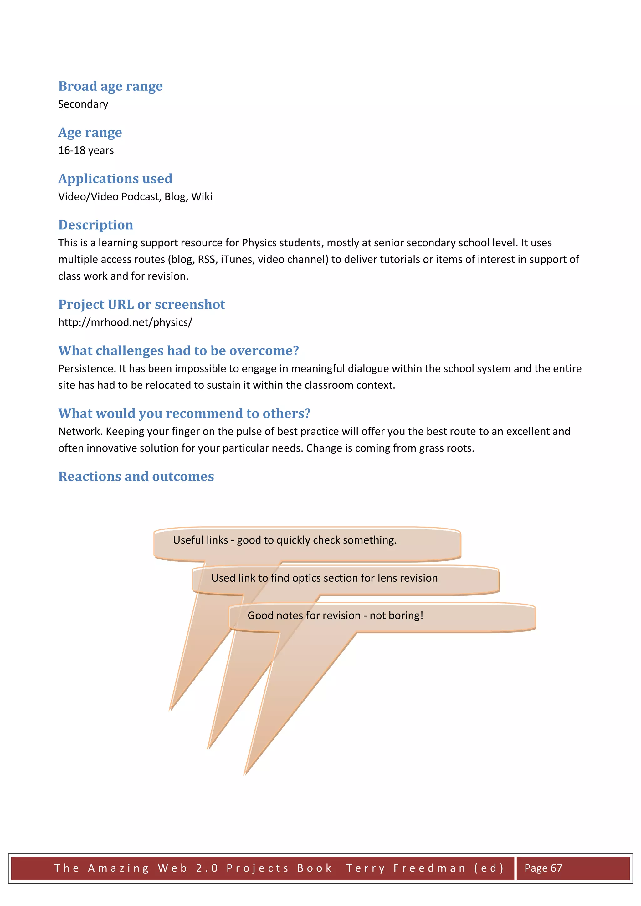 Broad age range
Secondary

Age range
16-18 years

Applications used
Video/Video Podcast, Blog, Wiki

Description
This is a learning support resource for Physics students, mostly at senior secondary school level. It uses
multiple access routes (blog, RSS, iTunes, video channel) to deliver tutorials or items of interest in support of
class work and for revision.

Project URL or screenshot
http://mrhood.net/physics/

What challenges had to be overcome?
Persistence. It has been impossible to engage in meaningful dialogue within the school system and the entire
site has had to be relocated to sustain it within the classroom context.

What would you recommend to others?
Network. Keeping your finger on the pulse of best practice will offer you the best route to an excellent and
often innovative solution for your particular needs. Change is coming from grass roots.

Reactions and outcomes



                        Useful links - good to quickly check something.


                                 Used link to find optics section for lens revision

                                 very useful for revision revision - not boring!
                                        Good notes for

                                         very useful for revision




The Amazing Web 2.0 Projects Book                             Terry Freedman (ed)                    Page 67
 