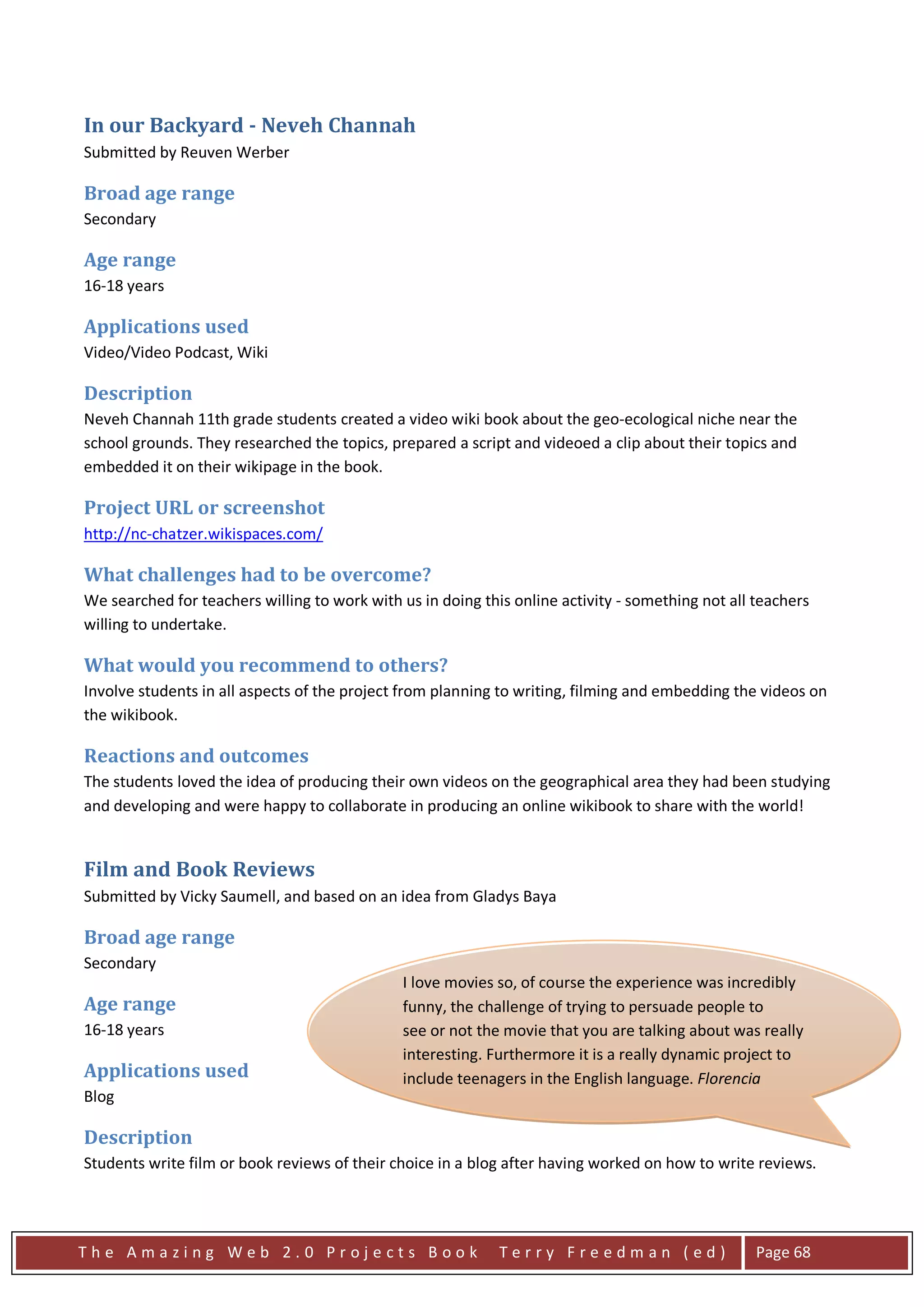 In our Backyard - Neveh Channah
Submitted by Reuven Werber

Broad age range
Secondary

Age range
16-18 years

Applications used
Video/Video Podcast, Wiki

Description
Neveh Channah 11th grade students created a video wiki book about the geo-ecological niche near the
school grounds. They researched the topics, prepared a script and videoed a clip about their topics and
embedded it on their wikipage in the book.

Project URL or screenshot
http://nc-chatzer.wikispaces.com/

What challenges had to be overcome?
We searched for teachers willing to work with us in doing this online activity - something not all teachers
willing to undertake.

What would you recommend to others?
Involve students in all aspects of the project from planning to writing, filming and embedding the videos on
the wikibook.

Reactions and outcomes
The students loved the idea of producing their own videos on the geographical area they had been studying
and developing and were happy to collaborate in producing an online wikibook to share with the world!


Film and Book Reviews
Submitted by Vicky Saumell, and based on an idea from Gladys Baya

Broad age range
Secondary
                                               I love movies so, of course the experience was incredibly
Age range                                      funny, the challenge of trying to persuade people to
16-18 years                                    see or not the movie that you are talking about was really
                                               interesting. Furthermore it is a really dynamic project to
Applications used                              include teenagers in the English language. Florencia
Blog                                           Castiglioni

Description
Students write film or book reviews of their choice in a blog after having worked on how to write reviews.




The Amazing Web 2.0 Projects Book                            Terry Freedman (ed)                   Page 68
 