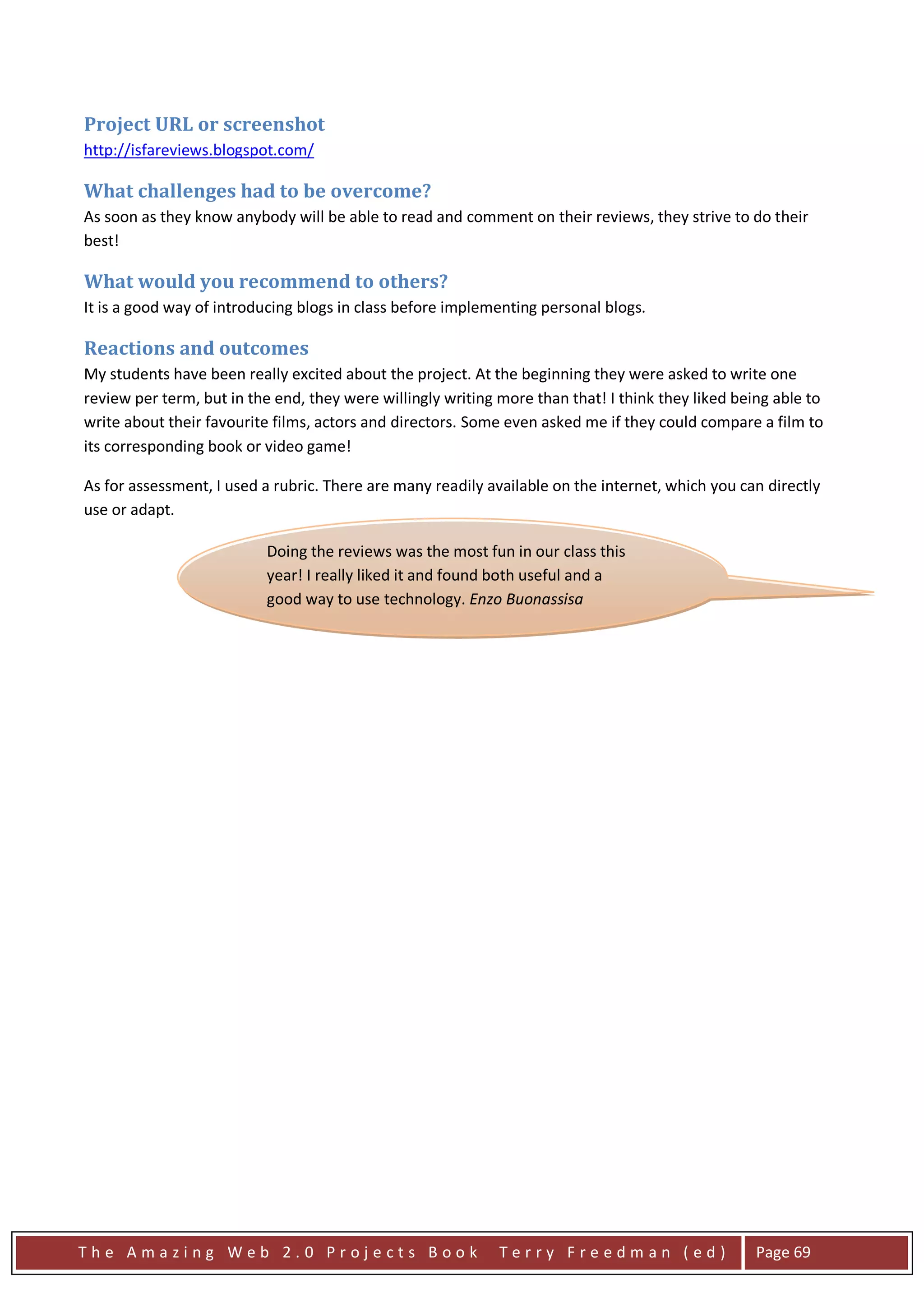 Project URL or screenshot
http://isfareviews.blogspot.com/

What challenges had to be overcome?
As soon as they know anybody will be able to read and comment on their reviews, they strive to do their
best!

What would you recommend to others?
It is a good way of introducing blogs in class before implementing personal blogs.

Reactions and outcomes
My students have been really excited about the project. At the beginning they were asked to write one
review per term, but in the end, they were willingly writing more than that! I think they liked being able to
write about their favourite films, actors and directors. Some even asked me if they could compare a film to
its corresponding book or video game!

As for assessment, I used a rubric. There are many readily available on the internet, which you can directly
use or adapt.

                          Doing the reviews was the most fun in our class this
                          year! I really liked it and found both useful and a
                          good way to use technology. Enzo Buonassisa




The Amazing Web 2.0 Projects Book                            Terry Freedman (ed)                   Page 69
 