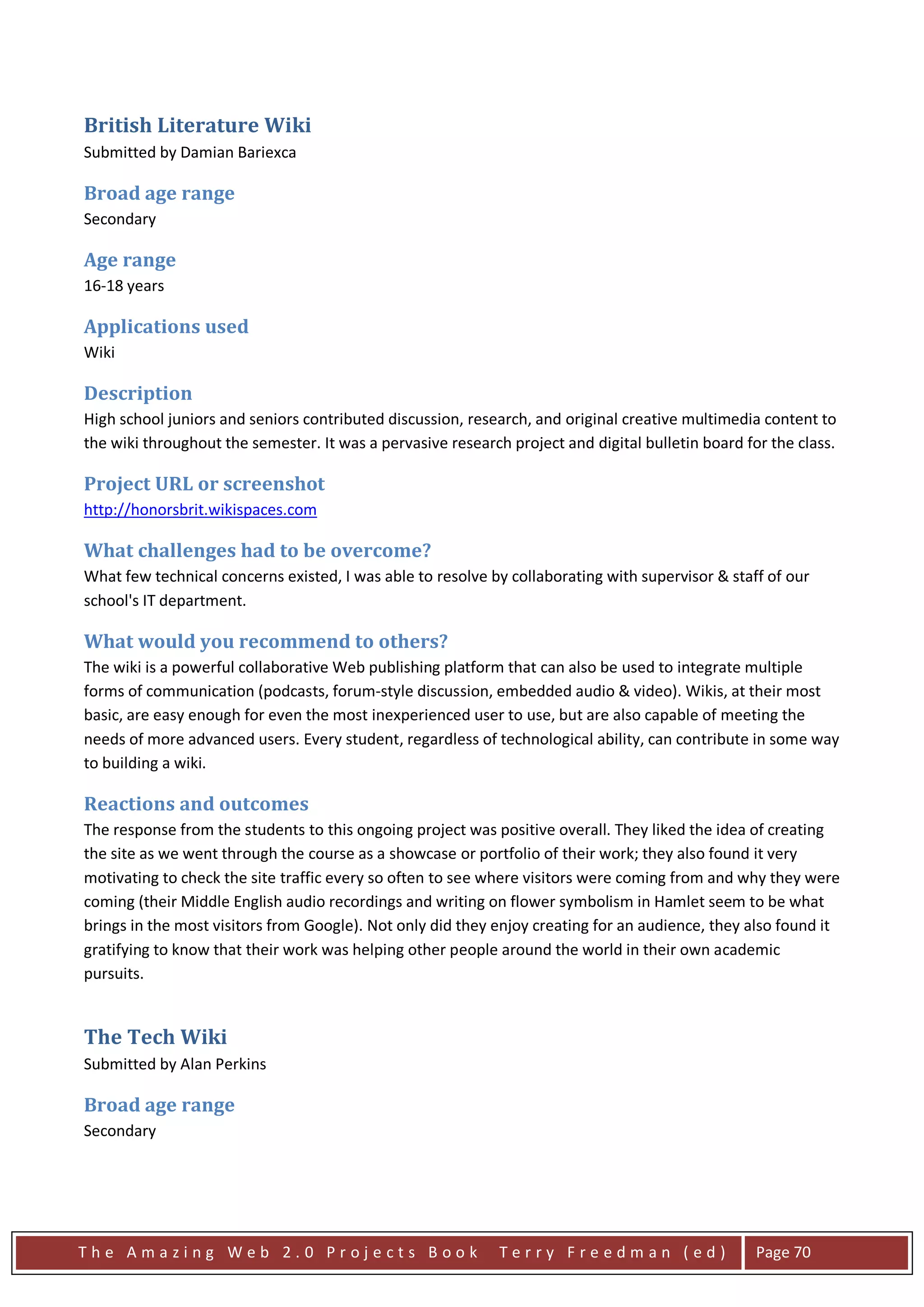 British Literature Wiki
Submitted by Damian Bariexca

Broad age range
Secondary

Age range
16-18 years

Applications used
Wiki

Description
High school juniors and seniors contributed discussion, research, and original creative multimedia content to
the wiki throughout the semester. It was a pervasive research project and digital bulletin board for the class.

Project URL or screenshot
http://honorsbrit.wikispaces.com

What challenges had to be overcome?
What few technical concerns existed, I was able to resolve by collaborating with supervisor & staff of our
school's IT department.

What would you recommend to others?
The wiki is a powerful collaborative Web publishing platform that can also be used to integrate multiple
forms of communication (podcasts, forum-style discussion, embedded audio & video). Wikis, at their most
basic, are easy enough for even the most inexperienced user to use, but are also capable of meeting the
needs of more advanced users. Every student, regardless of technological ability, can contribute in some way
to building a wiki.

Reactions and outcomes
The response from the students to this ongoing project was positive overall. They liked the idea of creating
the site as we went through the course as a showcase or portfolio of their work; they also found it very
motivating to check the site traffic every so often to see where visitors were coming from and why they were
coming (their Middle English audio recordings and writing on flower symbolism in Hamlet seem to be what
brings in the most visitors from Google). Not only did they enjoy creating for an audience, they also found it
gratifying to know that their work was helping other people around the world in their own academic
pursuits.


The Tech Wiki
Submitted by Alan Perkins

Broad age range
Secondary




The Amazing Web 2.0 Projects Book                            Terry Freedman (ed)                   Page 70
 