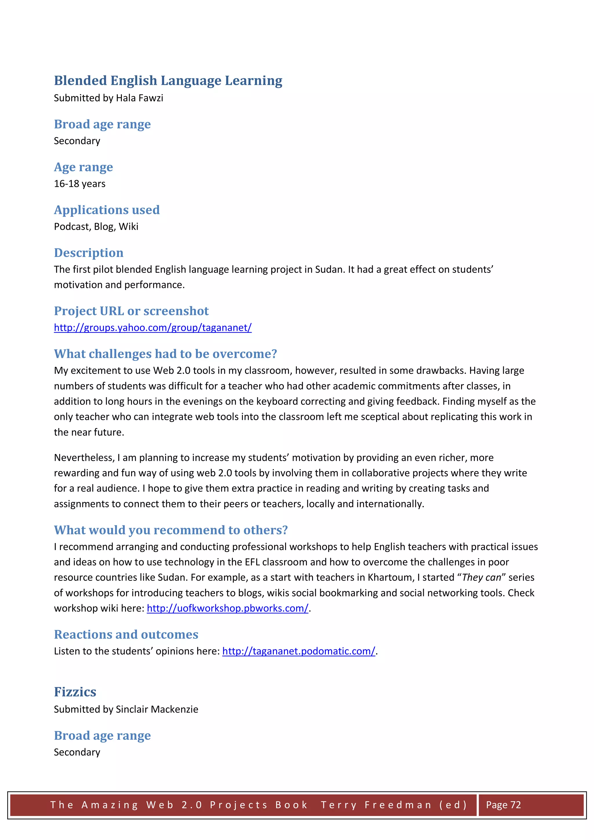 Blended English Language Learning
Submitted by Hala Fawzi

Broad age range
Secondary

Age range
16-18 years

Applications used
Podcast, Blog, Wiki

Description
The first pilot blended English language learning project in Sudan. It had a great effect on students’
motivation and performance.

Project URL or screenshot
http://groups.yahoo.com/group/tagananet/

What challenges had to be overcome?
My excitement to use Web 2.0 tools in my classroom, however, resulted in some drawbacks. Having large
numbers of students was difficult for a teacher who had other academic commitments after classes, in
addition to long hours in the evenings on the keyboard correcting and giving feedback. Finding myself as the
only teacher who can integrate web tools into the classroom left me sceptical about replicating this work in
the near future.

Nevertheless, I am planning to increase my students’ motivation by providing an even richer, more
rewarding and fun way of using web 2.0 tools by involving them in collaborative projects where they write
for a real audience. I hope to give them extra practice in reading and writing by creating tasks and
assignments to connect them to their peers or teachers, locally and internationally.

What would you recommend to others?
I recommend arranging and conducting professional workshops to help English teachers with practical issues
and ideas on how to use technology in the EFL classroom and how to overcome the challenges in poor
resource countries like Sudan. For example, as a start with teachers in Khartoum, I started “They can” series
of workshops for introducing teachers to blogs, wikis social bookmarking and social networking tools. Check
workshop wiki here: http://uofkworkshop.pbworks.com/.

Reactions and outcomes
Listen to the students’ opinions here: http://tagananet.podomatic.com/.


Fizzics
Submitted by Sinclair Mackenzie

Broad age range
Secondary



The Amazing Web 2.0 Projects Book                            Terry Freedman (ed)                    Page 72
 