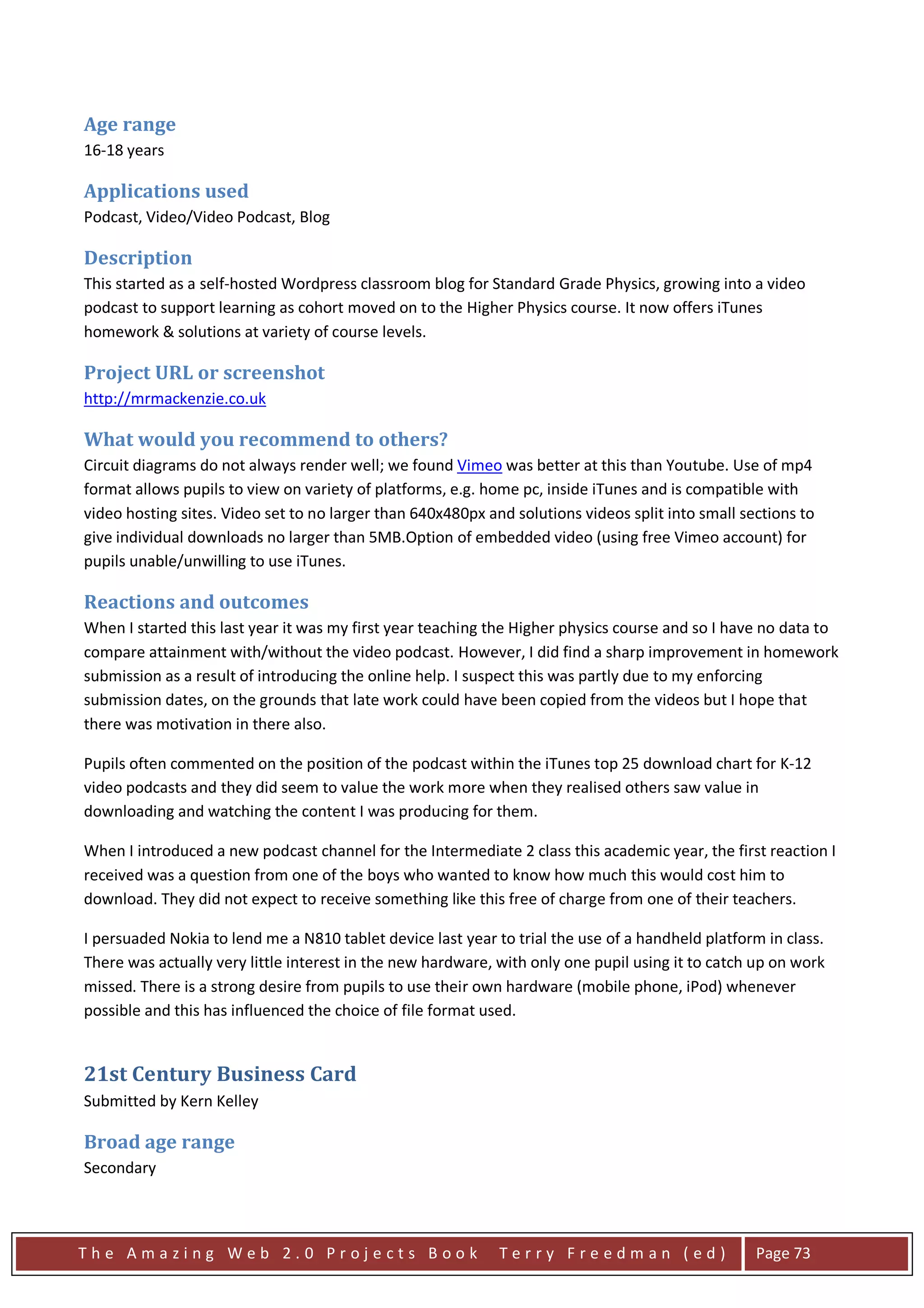 Age range
16-18 years

Applications used
Podcast, Video/Video Podcast, Blog

Description
This started as a self-hosted Wordpress classroom blog for Standard Grade Physics, growing into a video
podcast to support learning as cohort moved on to the Higher Physics course. It now offers iTunes
homework & solutions at variety of course levels.

Project URL or screenshot
http://mrmackenzie.co.uk

What would you recommend to others?
Circuit diagrams do not always render well; we found Vimeo was better at this than Youtube. Use of mp4
format allows pupils to view on variety of platforms, e.g. home pc, inside iTunes and is compatible with
video hosting sites. Video set to no larger than 640x480px and solutions videos split into small sections to
give individual downloads no larger than 5MB.Option of embedded video (using free Vimeo account) for
pupils unable/unwilling to use iTunes.

Reactions and outcomes
When I started this last year it was my first year teaching the Higher physics course and so I have no data to
compare attainment with/without the video podcast. However, I did find a sharp improvement in homework
submission as a result of introducing the online help. I suspect this was partly due to my enforcing
submission dates, on the grounds that late work could have been copied from the videos but I hope that
there was motivation in there also.

Pupils often commented on the position of the podcast within the iTunes top 25 download chart for K-12
video podcasts and they did seem to value the work more when they realised others saw value in
downloading and watching the content I was producing for them.

When I introduced a new podcast channel for the Intermediate 2 class this academic year, the first reaction I
received was a question from one of the boys who wanted to know how much this would cost him to
download. They did not expect to receive something like this free of charge from one of their teachers.

I persuaded Nokia to lend me a N810 tablet device last year to trial the use of a handheld platform in class.
There was actually very little interest in the new hardware, with only one pupil using it to catch up on work
missed. There is a strong desire from pupils to use their own hardware (mobile phone, iPod) whenever
possible and this has influenced the choice of file format used.


21st Century Business Card
Submitted by Kern Kelley

Broad age range
Secondary



The Amazing Web 2.0 Projects Book                            Terry Freedman (ed)                   Page 73
 