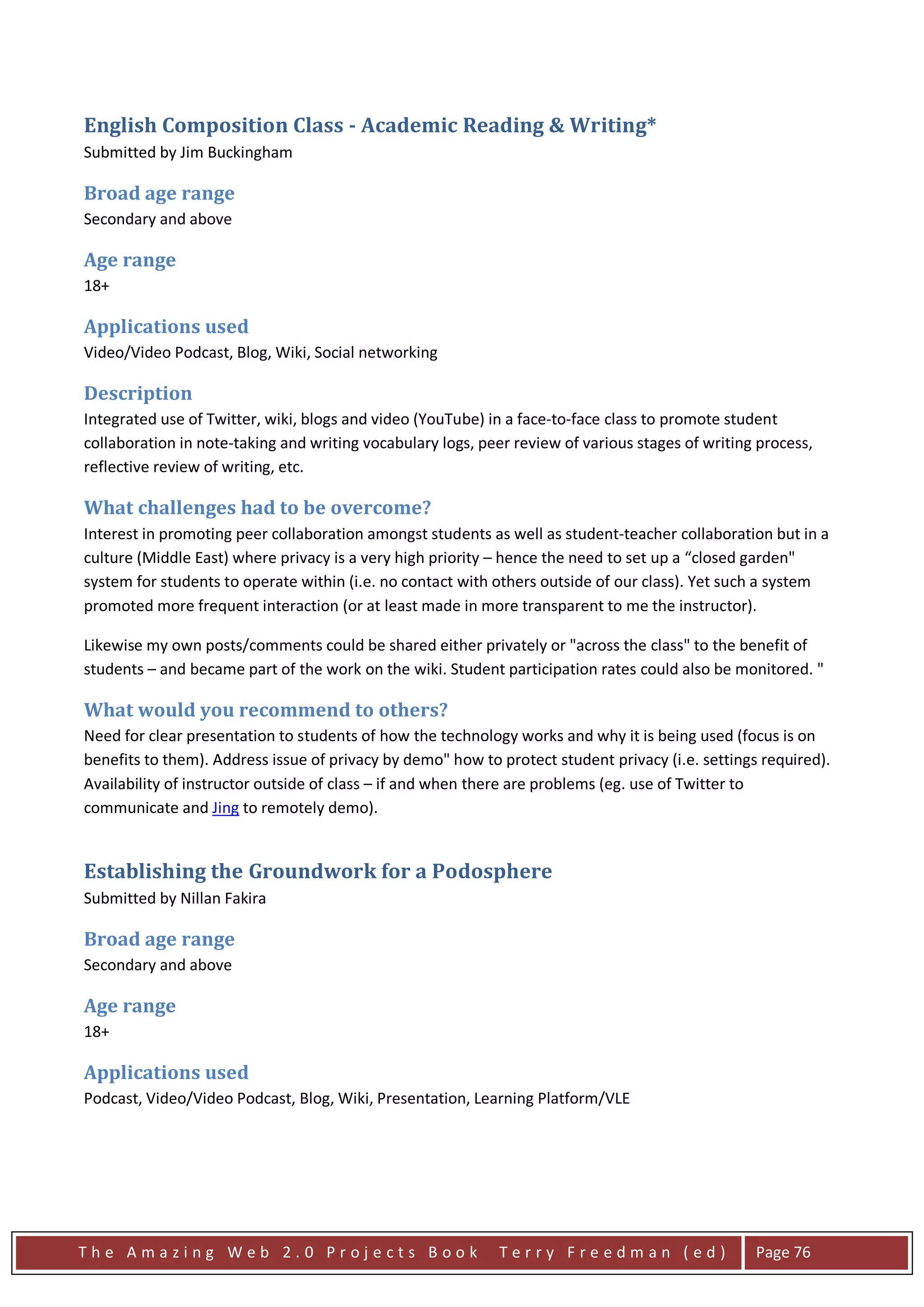 English Composition Class - Academic Reading & Writing*
Submitted by Jim Buckingham

Broad age range
Secondary and above

Age range
18+

Applications used
Video/Video Podcast, Blog, Wiki, Social networking

Description
Integrated use of Twitter, wiki, blogs and video (YouTube) in a face-to-face class to promote student
collaboration in note-taking and writing vocabulary logs, peer review of various stages of writing process,
reflective review of writing, etc.

What challenges had to be overcome?
Interest in promoting peer collaboration amongst students as well as student-teacher collaboration but in a
culture (Middle East) where privacy is a very high priority – hence the need to set up a “closed garden"
system for students to operate within (i.e. no contact with others outside of our class). Yet such a system
promoted more frequent interaction (or at least made in more transparent to me the instructor).

Likewise my own posts/comments could be shared either privately or "across the class" to the benefit of
students – and became part of the work on the wiki. Student participation rates could also be monitored. "

What would you recommend to others?
Need for clear presentation to students of how the technology works and why it is being used (focus is on
benefits to them). Address issue of privacy by demo" how to protect student privacy (i.e. settings required).
Availability of instructor outside of class – if and when there are problems (eg. use of Twitter to
communicate and Jing to remotely demo).


Establishing the Groundwork for a Podosphere
Submitted by Nillan Fakira

Broad age range
Secondary and above

Age range
18+

Applications used
Podcast, Video/Video Podcast, Blog, Wiki, Presentation, Learning Platform/VLE




The Amazing Web 2.0 Projects Book                           Terry Freedman (ed)                   Page 76
 