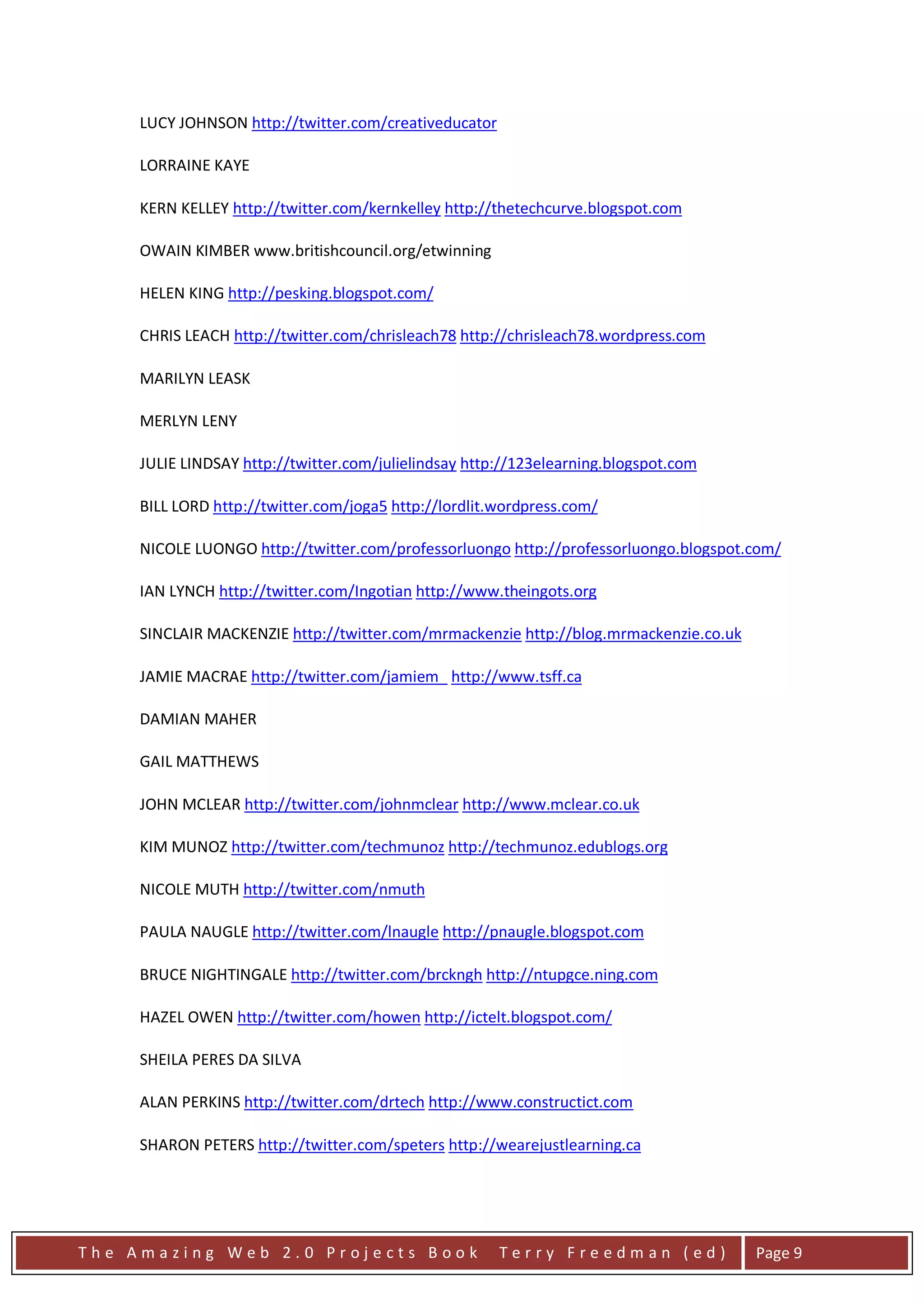 LUCY JOHNSON http://twitter.com/creativeducator

     LORRAINE KAYE

     KERN KELLEY http://twitter.com/kernkelley http://thetechcurve.blogspot.com

     OWAIN KIMBER www.britishcouncil.org/etwinning

     HELEN KING http://pesking.blogspot.com/

     CHRIS LEACH http://twitter.com/chrisleach78 http://chrisleach78.wordpress.com

     MARILYN LEASK

     MERLYN LENY

     JULIE LINDSAY http://twitter.com/julielindsay http://123elearning.blogspot.com

     BILL LORD http://twitter.com/joga5 http://lordlit.wordpress.com/

     NICOLE LUONGO http://twitter.com/professorluongo http://professorluongo.blogspot.com/

     IAN LYNCH http://twitter.com/Ingotian http://www.theingots.org

     SINCLAIR MACKENZIE http://twitter.com/mrmackenzie http://blog.mrmackenzie.co.uk

     JAMIE MACRAE http://twitter.com/jamiem_ http://www.tsff.ca

     DAMIAN MAHER

     GAIL MATTHEWS

     JOHN MCLEAR http://twitter.com/johnmclear http://www.mclear.co.uk

     KIM MUNOZ http://twitter.com/techmunoz http://techmunoz.edublogs.org

     NICOLE MUTH http://twitter.com/nmuth

     PAULA NAUGLE http://twitter.com/lnaugle http://pnaugle.blogspot.com

     BRUCE NIGHTINGALE http://twitter.com/brckngh http://ntupgce.ning.com

     HAZEL OWEN http://twitter.com/howen http://ictelt.blogspot.com/

     SHEILA PERES DA SILVA

     ALAN PERKINS http://twitter.com/drtech http://www.constructict.com

     SHARON PETERS http://twitter.com/speters http://wearejustlearning.ca




The Amazing Web 2.0 Projects Book                      Terry Freedman (ed)             Page 9
 