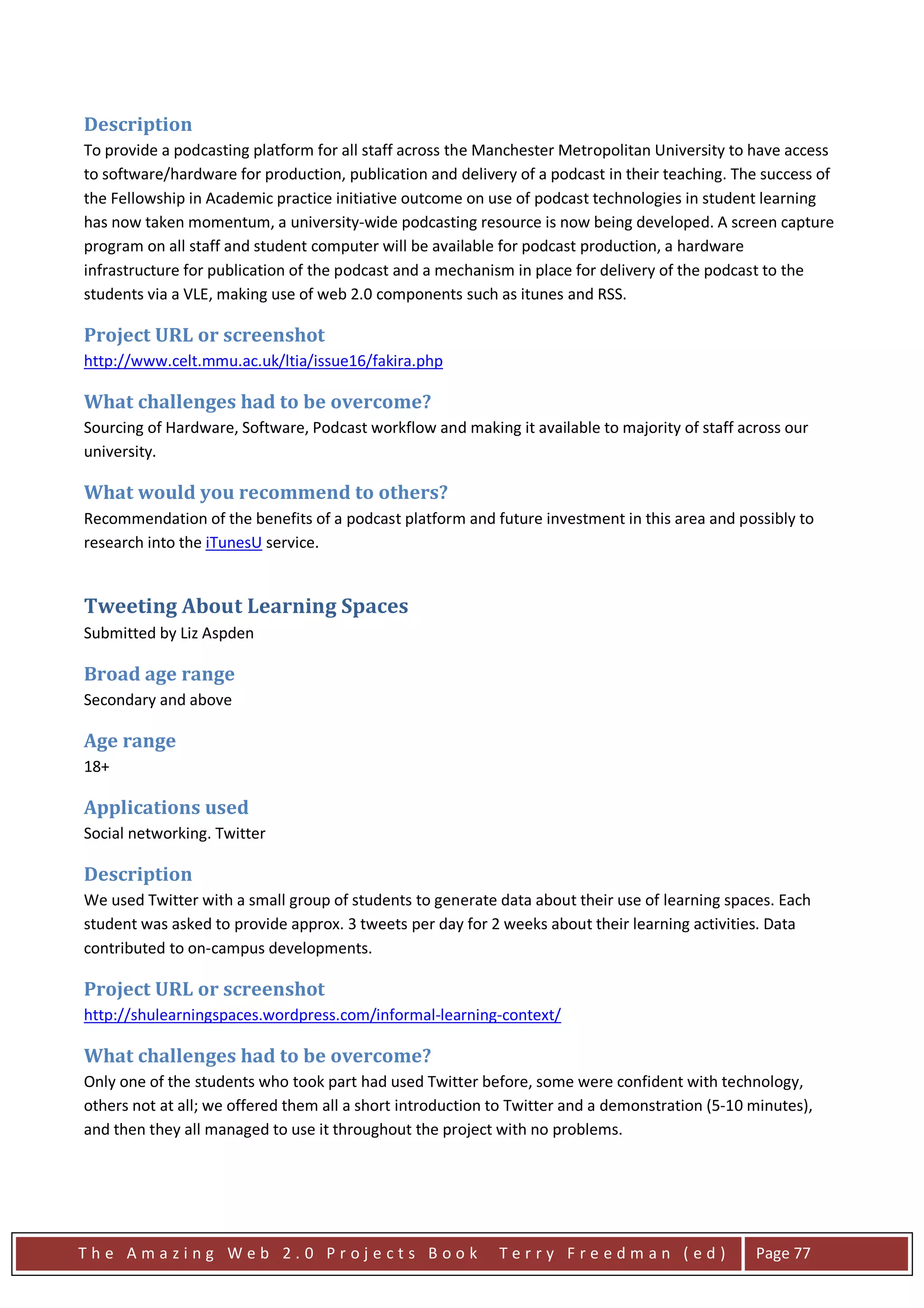 Description
To provide a podcasting platform for all staff across the Manchester Metropolitan University to have access
to software/hardware for production, publication and delivery of a podcast in their teaching. The success of
the Fellowship in Academic practice initiative outcome on use of podcast technologies in student learning
has now taken momentum, a university-wide podcasting resource is now being developed. A screen capture
program on all staff and student computer will be available for podcast production, a hardware
infrastructure for publication of the podcast and a mechanism in place for delivery of the podcast to the
students via a VLE, making use of web 2.0 components such as itunes and RSS.

Project URL or screenshot
http://www.celt.mmu.ac.uk/ltia/issue16/fakira.php

What challenges had to be overcome?
Sourcing of Hardware, Software, Podcast workflow and making it available to majority of staff across our
university.

What would you recommend to others?
Recommendation of the benefits of a podcast platform and future investment in this area and possibly to
research into the iTunesU service.


Tweeting About Learning Spaces
Submitted by Liz Aspden

Broad age range
Secondary and above

Age range
18+

Applications used
Social networking. Twitter

Description
We used Twitter with a small group of students to generate data about their use of learning spaces. Each
student was asked to provide approx. 3 tweets per day for 2 weeks about their learning activities. Data
contributed to on-campus developments.

Project URL or screenshot
http://shulearningspaces.wordpress.com/informal-learning-context/

What challenges had to be overcome?
Only one of the students who took part had used Twitter before, some were confident with technology,
others not at all; we offered them all a short introduction to Twitter and a demonstration (5-10 minutes),
and then they all managed to use it throughout the project with no problems.




The Amazing Web 2.0 Projects Book                           Terry Freedman (ed)                  Page 77
 