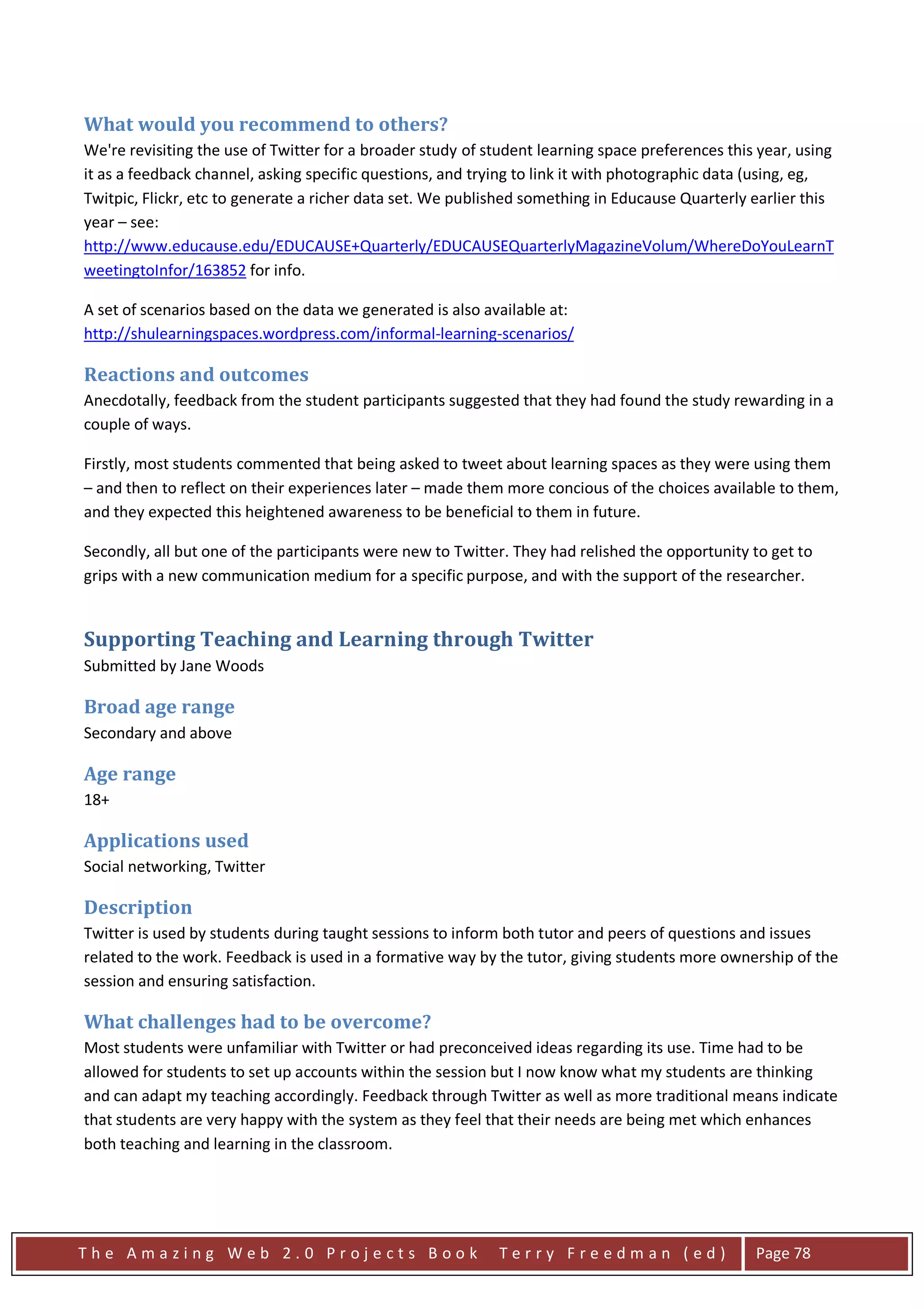 What would you recommend to others?
We're revisiting the use of Twitter for a broader study of student learning space preferences this year, using
it as a feedback channel, asking specific questions, and trying to link it with photographic data (using, eg,
Twitpic, Flickr, etc to generate a richer data set. We published something in Educause Quarterly earlier this
year – see:
http://www.educause.edu/EDUCAUSE+Quarterly/EDUCAUSEQuarterlyMagazineVolum/WhereDoYouLearnT
weetingtoInfor/163852 for info.

A set of scenarios based on the data we generated is also available at:
http://shulearningspaces.wordpress.com/informal-learning-scenarios/

Reactions and outcomes
Anecdotally, feedback from the student participants suggested that they had found the study rewarding in a
couple of ways.

Firstly, most students commented that being asked to tweet about learning spaces as they were using them
– and then to reflect on their experiences later – made them more concious of the choices available to them,
and they expected this heightened awareness to be beneficial to them in future.

Secondly, all but one of the participants were new to Twitter. They had relished the opportunity to get to
grips with a new communication medium for a specific purpose, and with the support of the researcher.


Supporting Teaching and Learning through Twitter
Submitted by Jane Woods

Broad age range
Secondary and above

Age range
18+

Applications used
Social networking, Twitter

Description
Twitter is used by students during taught sessions to inform both tutor and peers of questions and issues
related to the work. Feedback is used in a formative way by the tutor, giving students more ownership of the
session and ensuring satisfaction.

What challenges had to be overcome?
Most students were unfamiliar with Twitter or had preconceived ideas regarding its use. Time had to be
allowed for students to set up accounts within the session but I now know what my students are thinking
and can adapt my teaching accordingly. Feedback through Twitter as well as more traditional means indicate
that students are very happy with the system as they feel that their needs are being met which enhances
both teaching and learning in the classroom.




The Amazing Web 2.0 Projects Book                           Terry Freedman (ed)                   Page 78
 