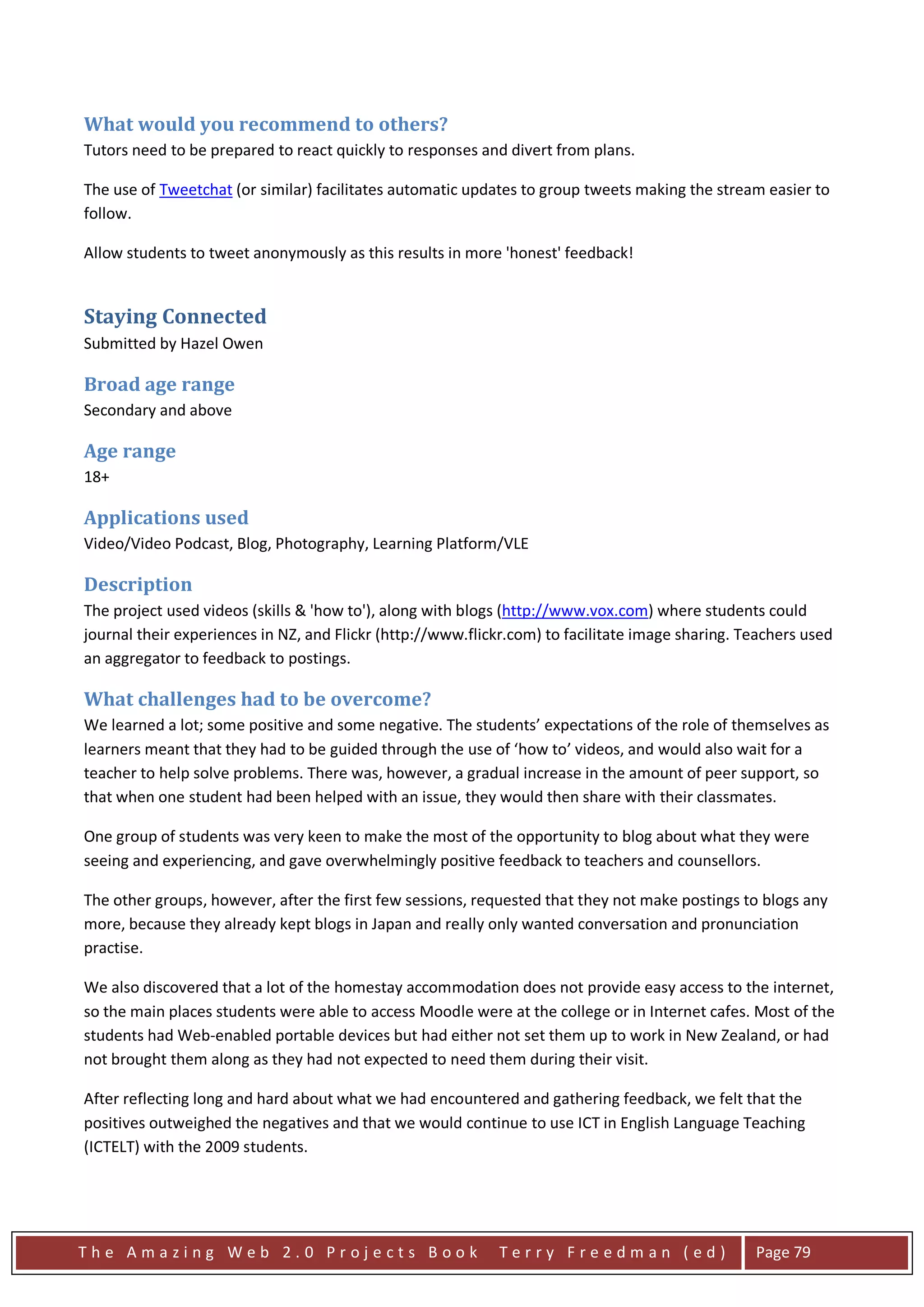 What would you recommend to others?
Tutors need to be prepared to react quickly to responses and divert from plans.

The use of Tweetchat (or similar) facilitates automatic updates to group tweets making the stream easier to
follow.

Allow students to tweet anonymously as this results in more 'honest' feedback!


Staying Connected
Submitted by Hazel Owen

Broad age range
Secondary and above

Age range
18+

Applications used
Video/Video Podcast, Blog, Photography, Learning Platform/VLE

Description
The project used videos (skills & 'how to'), along with blogs (http://www.vox.com) where students could
journal their experiences in NZ, and Flickr (http://www.flickr.com) to facilitate image sharing. Teachers used
an aggregator to feedback to postings.

What challenges had to be overcome?
We learned a lot; some positive and some negative. The students’ expectations of the role of themselves as
learners meant that they had to be guided through the use of ‘how to’ videos, and would also wait for a
teacher to help solve problems. There was, however, a gradual increase in the amount of peer support, so
that when one student had been helped with an issue, they would then share with their classmates.

One group of students was very keen to make the most of the opportunity to blog about what they were
seeing and experiencing, and gave overwhelmingly positive feedback to teachers and counsellors.

The other groups, however, after the first few sessions, requested that they not make postings to blogs any
more, because they already kept blogs in Japan and really only wanted conversation and pronunciation
practise.

We also discovered that a lot of the homestay accommodation does not provide easy access to the internet,
so the main places students were able to access Moodle were at the college or in Internet cafes. Most of the
students had Web-enabled portable devices but had either not set them up to work in New Zealand, or had
not brought them along as they had not expected to need them during their visit.

After reflecting long and hard about what we had encountered and gathering feedback, we felt that the
positives outweighed the negatives and that we would continue to use ICT in English Language Teaching
(ICTELT) with the 2009 students.




The Amazing Web 2.0 Projects Book                            Terry Freedman (ed)                  Page 79
 