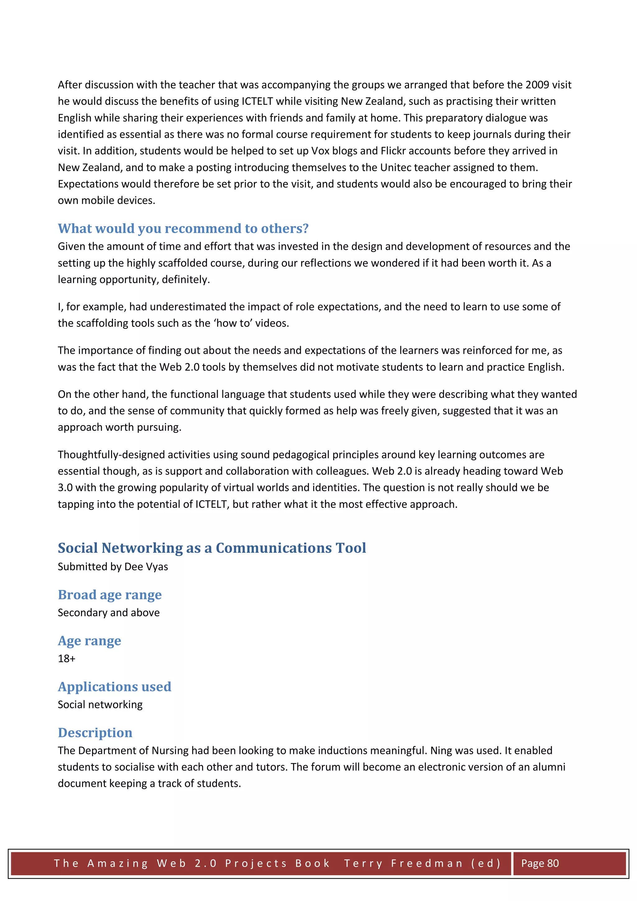 After discussion with the teacher that was accompanying the groups we arranged that before the 2009 visit
he would discuss the benefits of using ICTELT while visiting New Zealand, such as practising their written
English while sharing their experiences with friends and family at home. This preparatory dialogue was
identified as essential as there was no formal course requirement for students to keep journals during their
visit. In addition, students would be helped to set up Vox blogs and Flickr accounts before they arrived in
New Zealand, and to make a posting introducing themselves to the Unitec teacher assigned to them.
Expectations would therefore be set prior to the visit, and students would also be encouraged to bring their
own mobile devices.

What would you recommend to others?
Given the amount of time and effort that was invested in the design and development of resources and the
setting up the highly scaffolded course, during our reflections we wondered if it had been worth it. As a
learning opportunity, definitely.

I, for example, had underestimated the impact of role expectations, and the need to learn to use some of
the scaffolding tools such as the ‘how to’ videos.

The importance of finding out about the needs and expectations of the learners was reinforced for me, as
was the fact that the Web 2.0 tools by themselves did not motivate students to learn and practice English.

On the other hand, the functional language that students used while they were describing what they wanted
to do, and the sense of community that quickly formed as help was freely given, suggested that it was an
approach worth pursuing.

Thoughtfully-designed activities using sound pedagogical principles around key learning outcomes are
essential though, as is support and collaboration with colleagues. Web 2.0 is already heading toward Web
3.0 with the growing popularity of virtual worlds and identities. The question is not really should we be
tapping into the potential of ICTELT, but rather what it the most effective approach.


Social Networking as a Communications Tool
Submitted by Dee Vyas

Broad age range
Secondary and above

Age range
18+

Applications used
Social networking

Description
The Department of Nursing had been looking to make inductions meaningful. Ning was used. It enabled
students to socialise with each other and tutors. The forum will become an electronic version of an alumni
document keeping a track of students.




The Amazing Web 2.0 Projects Book                           Terry Freedman (ed)                  Page 80
 