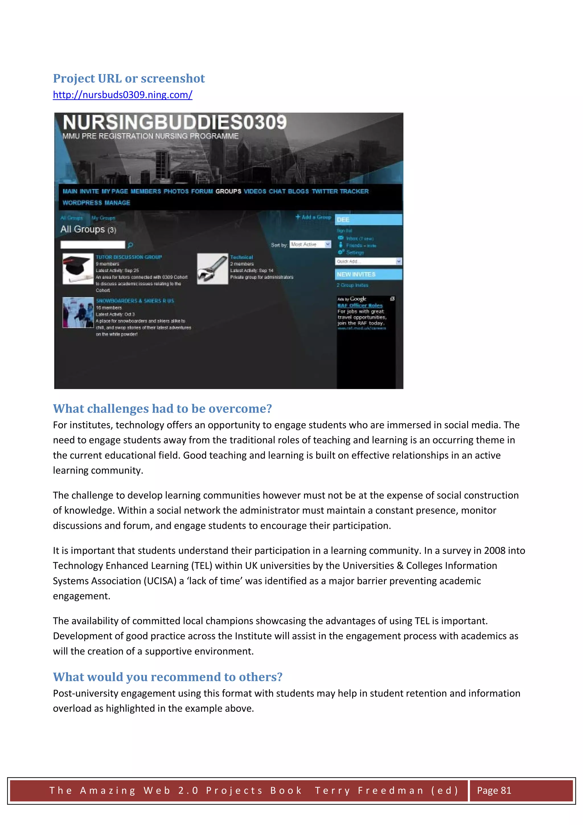 Project URL or screenshot
http://nursbuds0309.ning.com/




What challenges had to be overcome?
For institutes, technology offers an opportunity to engage students who are immersed in social media. The
need to engage students away from the traditional roles of teaching and learning is an occurring theme in
the current educational field. Good teaching and learning is built on effective relationships in an active
learning community.

The challenge to develop learning communities however must not be at the expense of social construction
of knowledge. Within a social network the administrator must maintain a constant presence, monitor
discussions and forum, and engage students to encourage their participation.

It is important that students understand their participation in a learning community. In a survey in 2008 into
Technology Enhanced Learning (TEL) within UK universities by the Universities & Colleges Information
Systems Association (UCISA) a ‘lack of time’ was identified as a major barrier preventing academic
engagement.

The availability of committed local champions showcasing the advantages of using TEL is important.
Development of good practice across the Institute will assist in the engagement process with academics as
will the creation of a supportive environment.

What would you recommend to others?
Post-university engagement using this format with students may help in student retention and information
overload as highlighted in the example above.




The Amazing Web 2.0 Projects Book                            Terry Freedman (ed)                  Page 81
 