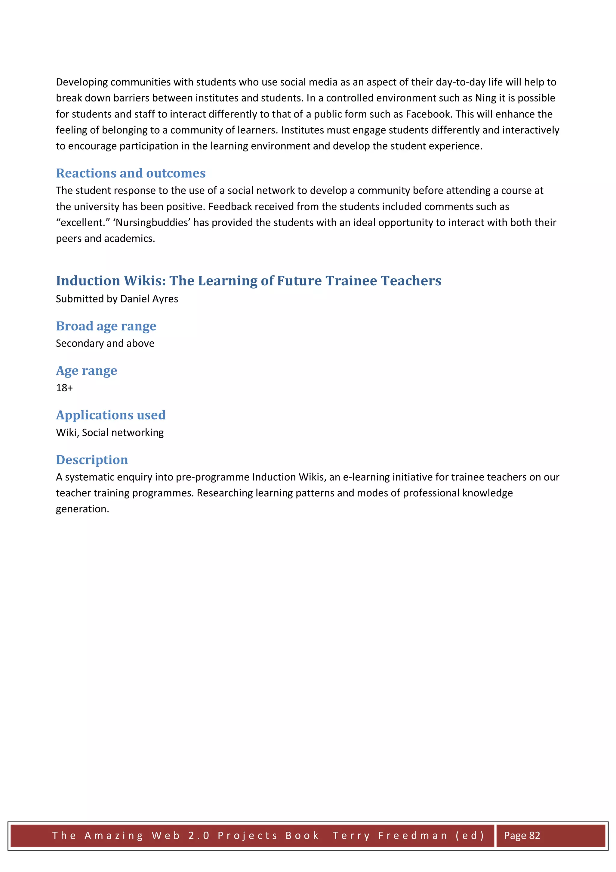 Developing communities with students who use social media as an aspect of their day-to-day life will help to
break down barriers between institutes and students. In a controlled environment such as Ning it is possible
for students and staff to interact differently to that of a public form such as Facebook. This will enhance the
feeling of belonging to a community of learners. Institutes must engage students differently and interactively
to encourage participation in the learning environment and develop the student experience.

Reactions and outcomes
The student response to the use of a social network to develop a community before attending a course at
the university has been positive. Feedback received from the students included comments such as
“excellent.” ‘Nursingbuddies’ has provided the students with an ideal opportunity to interact with both their
peers and academics.


Induction Wikis: The Learning of Future Trainee Teachers
Submitted by Daniel Ayres

Broad age range
Secondary and above

Age range
18+

Applications used
Wiki, Social networking

Description
A systematic enquiry into pre-programme Induction Wikis, an e-learning initiative for trainee teachers on our
teacher training programmes. Researching learning patterns and modes of professional knowledge
generation.




The Amazing Web 2.0 Projects Book                            Terry Freedman (ed)                  Page 82
 