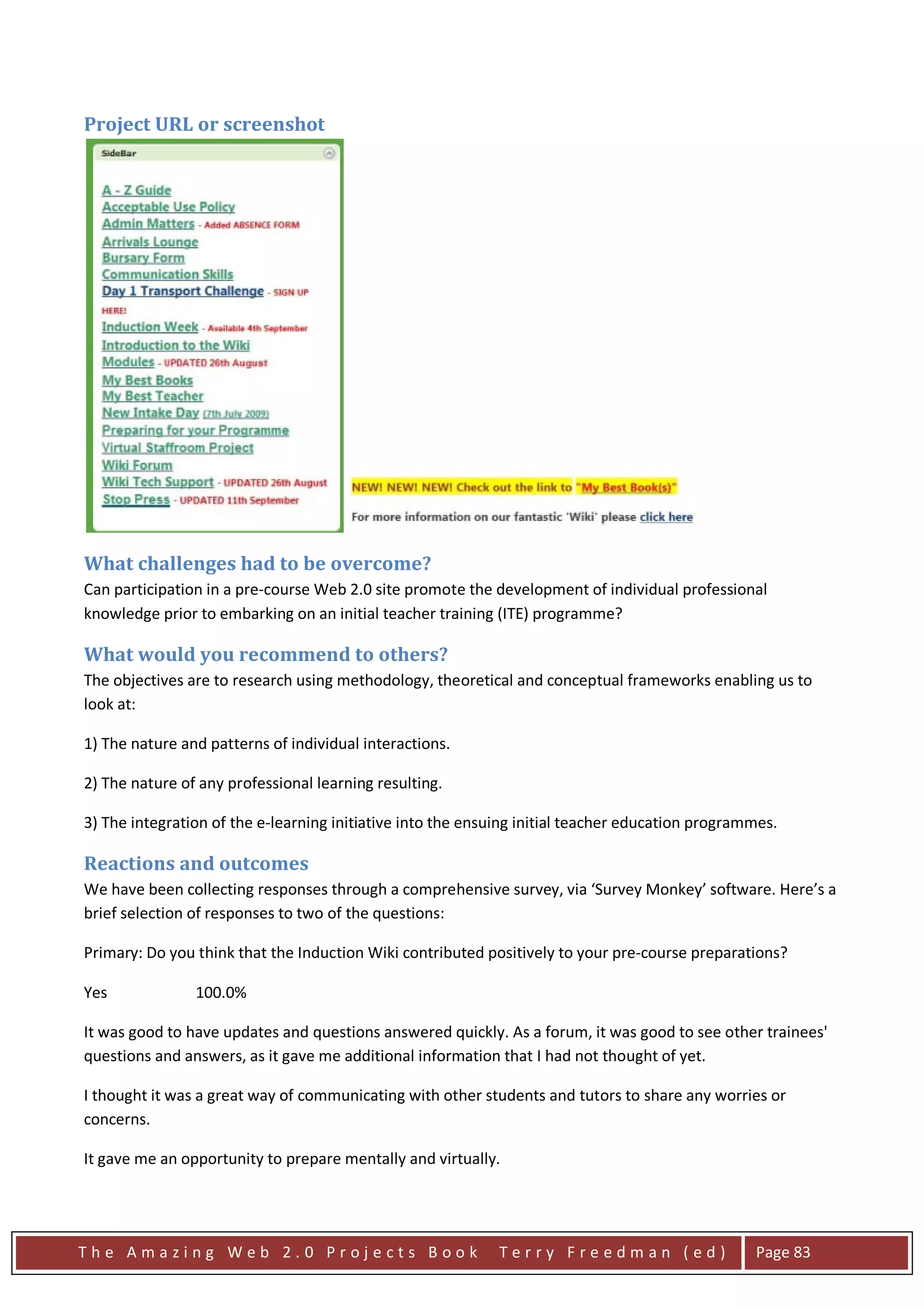 Project URL or screenshot




What challenges had to be overcome?
Can participation in a pre-course Web 2.0 site promote the development of individual professional
knowledge prior to embarking on an initial teacher training (ITE) programme?

What would you recommend to others?
The objectives are to research using methodology, theoretical and conceptual frameworks enabling us to
look at:

1) The nature and patterns of individual interactions.

2) The nature of any professional learning resulting.

3) The integration of the e-learning initiative into the ensuing initial teacher education programmes.

Reactions and outcomes
We have been collecting responses through a comprehensive survey, via ‘Survey Monkey’ software. Here’s a
brief selection of responses to two of the questions:

Primary: Do you think that the Induction Wiki contributed positively to your pre-course preparations?

Yes             100.0%

It was good to have updates and questions answered quickly. As a forum, it was good to see other trainees'
questions and answers, as it gave me additional information that I had not thought of yet.

I thought it was a great way of communicating with other students and tutors to share any worries or
concerns.

It gave me an opportunity to prepare mentally and virtually.




The Amazing Web 2.0 Projects Book                            Terry Freedman (ed)                  Page 83
 