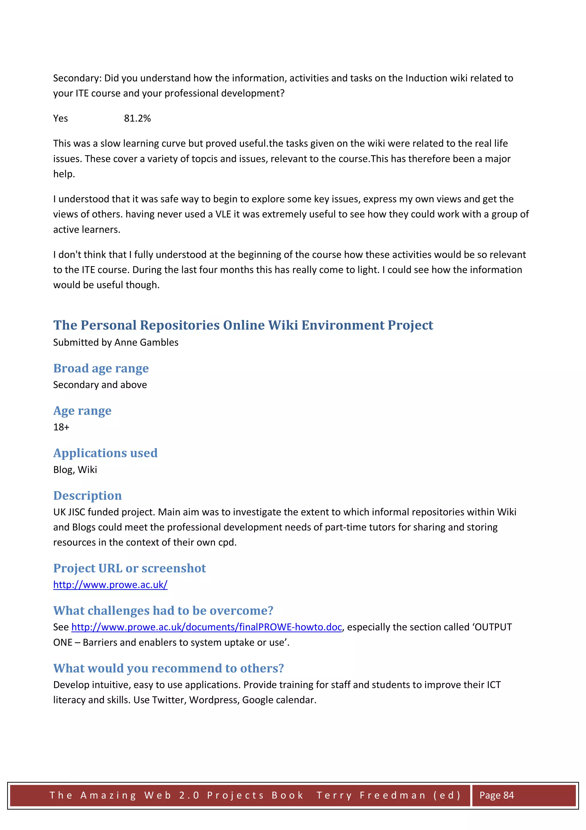 Secondary: Did you understand how the information, activities and tasks on the Induction wiki related to
your ITE course and your professional development?

Yes             81.2%

This was a slow learning curve but proved useful.the tasks given on the wiki were related to the real life
issues. These cover a variety of topcis and issues, relevant to the course.This has therefore been a major
help.

I understood that it was safe way to begin to explore some key issues, express my own views and get the
views of others. having never used a VLE it was extremely useful to see how they could work with a group of
active learners.

I don't think that I fully understood at the beginning of the course how these activities would be so relevant
to the ITE course. During the last four months this has really come to light. I could see how the information
would be useful though.


The Personal Repositories Online Wiki Environment Project
Submitted by Anne Gambles

Broad age range
Secondary and above

Age range
18+

Applications used
Blog, Wiki

Description
UK JISC funded project. Main aim was to investigate the extent to which informal repositories within Wiki
and Blogs could meet the professional development needs of part-time tutors for sharing and storing
resources in the context of their own cpd.

Project URL or screenshot
http://www.prowe.ac.uk/

What challenges had to be overcome?
See http://www.prowe.ac.uk/documents/finalPROWE-howto.doc, especially the section called ‘OUTPUT
ONE – Barriers and enablers to system uptake or use’.

What would you recommend to others?
Develop intuitive, easy to use applications. Provide training for staff and students to improve their ICT
literacy and skills. Use Twitter, Wordpress, Google calendar.




The Amazing Web 2.0 Projects Book                            Terry Freedman (ed)                   Page 84
 