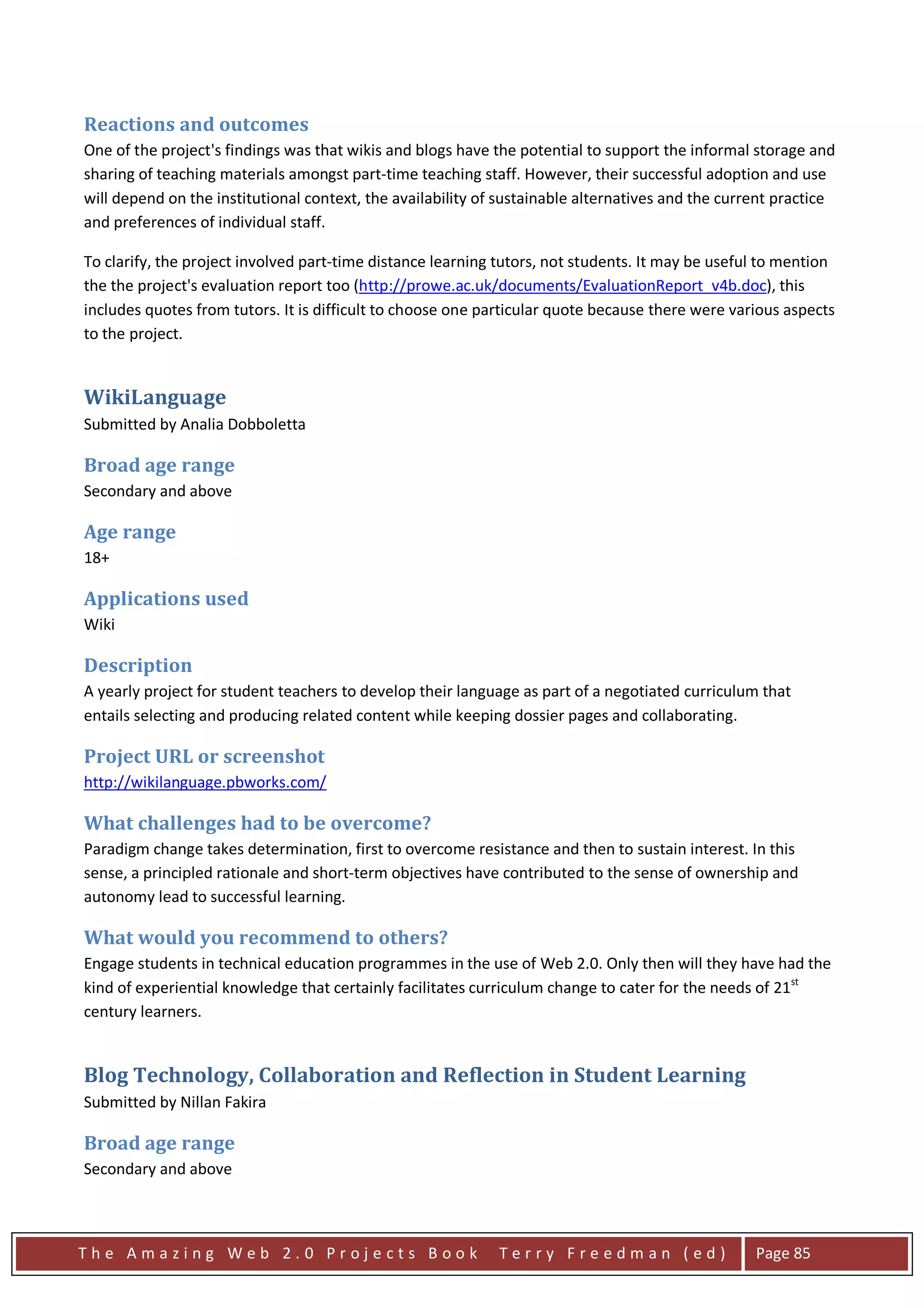 Reactions and outcomes
One of the project's findings was that wikis and blogs have the potential to support the informal storage and
sharing of teaching materials amongst part-time teaching staff. However, their successful adoption and use
will depend on the institutional context, the availability of sustainable alternatives and the current practice
and preferences of individual staff.

To clarify, the project involved part-time distance learning tutors, not students. It may be useful to mention
the the project's evaluation report too (http://prowe.ac.uk/documents/EvaluationReport_v4b.doc), this
includes quotes from tutors. It is difficult to choose one particular quote because there were various aspects
to the project.


WikiLanguage
Submitted by Analia Dobboletta

Broad age range
Secondary and above

Age range
18+

Applications used
Wiki

Description
A yearly project for student teachers to develop their language as part of a negotiated curriculum that
entails selecting and producing related content while keeping dossier pages and collaborating.

Project URL or screenshot
http://wikilanguage.pbworks.com/

What challenges had to be overcome?
Paradigm change takes determination, first to overcome resistance and then to sustain interest. In this
sense, a principled rationale and short-term objectives have contributed to the sense of ownership and
autonomy lead to successful learning.

What would you recommend to others?
Engage students in technical education programmes in the use of Web 2.0. Only then will they have had the
kind of experiential knowledge that certainly facilitates curriculum change to cater for the needs of 21st
century learners.


Blog Technology, Collaboration and Reflection in Student Learning
Submitted by Nillan Fakira

Broad age range
Secondary and above



The Amazing Web 2.0 Projects Book                            Terry Freedman (ed)                   Page 85
 