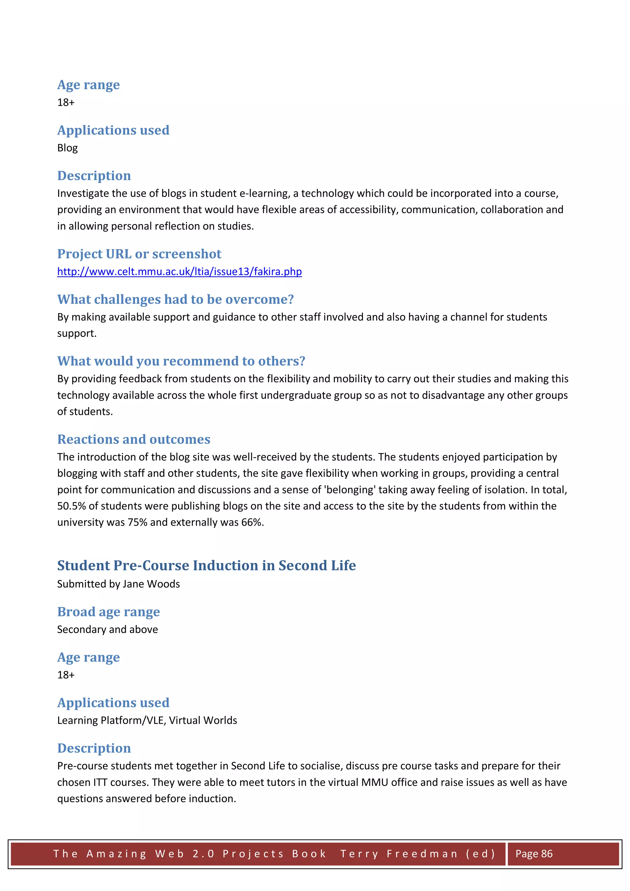 Age range
18+

Applications used
Blog

Description
Investigate the use of blogs in student e-learning, a technology which could be incorporated into a course,
providing an environment that would have flexible areas of accessibility, communication, collaboration and
in allowing personal reflection on studies.

Project URL or screenshot
http://www.celt.mmu.ac.uk/ltia/issue13/fakira.php

What challenges had to be overcome?
By making available support and guidance to other staff involved and also having a channel for students
support.

What would you recommend to others?
By providing feedback from students on the flexibility and mobility to carry out their studies and making this
technology available across the whole first undergraduate group so as not to disadvantage any other groups
of students.

Reactions and outcomes
The introduction of the blog site was well-received by the students. The students enjoyed participation by
blogging with staff and other students, the site gave flexibility when working in groups, providing a central
point for communication and discussions and a sense of 'belonging' taking away feeling of isolation. In total,
50.5% of students were publishing blogs on the site and access to the site by the students from within the
university was 75% and externally was 66%.


Student Pre-Course Induction in Second Life
Submitted by Jane Woods

Broad age range
Secondary and above

Age range
18+

Applications used
Learning Platform/VLE, Virtual Worlds

Description
Pre-course students met together in Second Life to socialise, discuss pre course tasks and prepare for their
chosen ITT courses. They were able to meet tutors in the virtual MMU office and raise issues as well as have
questions answered before induction.



The Amazing Web 2.0 Projects Book                            Terry Freedman (ed)                  Page 86
 
