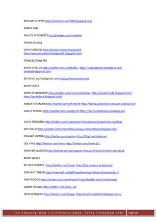 MICHAEL PURVES http://schoolovision2009.blogspot.com

     NANCY RAFF

     MALCOLM ROBERTS http://twitter.com/malckiwi

     FARAH SADDIQ

     VICKY SAUMELL http://twitter.com/vickysaumell
     http://educationaltechnologyinelt.blogspot.com/

     FRANCES SCHWARZ

     KATHY SHIELDS http://twitter.com/sendkathy , http://ripplingpond.wordpress.com
     sendkathy@gmail.com

     KD SHIJO, kdshijo@gmail.com, http://www.eumind.net

     MARY SPATA

     NOREEN STREHLOW http://twitter.com/noreenstrehlow http://pesdartstuff.blogspot.com/
     http://pesdisland.blogspot.com/

     AMBER TEAMANN http://twitter.com/8Amber8 https://gblog.garlandisd.net/users/adteaman/

     SHELLY TERRELL http://twitter.com/shellterrell http://teacherbootcamp.edublogs.org


     SILVIA TOLISANO http://twitter.com/langwitches http://www.langwitches.org/blog

     RAY TOLLEY http://twitter.com/eFolio http://www.efoliointheuk.blogspot.com

     EDWARD UPTON http://twitter.com/eupton http://blog.teachable.net

     DEE VYAS http://twitter.com/mmu http://twitter.com/deem131

     JENNIFER WAGNER http://twitter.com/jenwagner http://www.jenuinetech.com/blog

     MARK WEBER

     REUVEN WERBER http://twitter.com/reuw http://jtec.macam.ac.il/portal/

     TOM WHITEHEAD http://www.lgfl.net/lgfl/leas/havering/schools/animalsin2art/

     JANE WOODS http://twitter.com/JaneWoods3 http://twitter.com/JaneWoods3

     DANNY YOUNG http://twitter.com/anny_j2e

     JOHN WARWICK http://twitter.com/ohngw http://cookittasteitictit.blogspot.com/




The Amazing Web 2.0 Projects Book                      Terry Freedman (ed)                Page 10
 