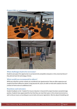 Project URL or screenshot




What challenges had to be overcome?
Students were given the opportunity to use Second Life compatible computers in the university library if
they did not have the technology at home.

What would you recommend to others?
While pre-induction summer schools are considered to be 'good practice' they are often expensive and
students find them difficult to attend. Using Second Life, tutors are able to meet with students from the
comfort of home and at no additional cost.

Reactions and outcomes
Student Feedback on the ' Student Pre-Course Induction in Second Life' project has been overwhelmingly
positive. Students have appreciated the fact that they can meet their peers in this virtual environment as
well as discuss issues surrounding pre-course tasks and course registration. Worries about timetabling and




The Amazing Web 2.0 Projects Book                           Terry Freedman (ed)                   Page 87
 