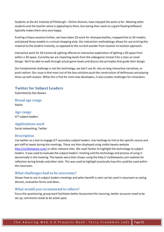 Students at the Art Institute of Pittsburgh – Online Division, have enjoyed the work so far. Meeting other
students and the teacher alone is appealing to them, but seeing their work on a giant floating billboard
typically makes them very very happy.

Pushing critique sessions further, we have taken 2D work for shampoo bottles, mapped that to 3D models,
and placed those models in a virtual shopping aisle. Our interaction methodology allows for use to bring this
material to the student instantly, as opposed to the current wander from location to location approach.

Interactive work for 3D Camera & Lighting offered an interactive exploration of lighting a 3D space from
within a 3D space. Currently we are importing levels from the videogame Unreal 3 for a class on Level
Design. We'll be able to walk through actual game levels and discuss the principles that guide their design.

Our fundamental challenge is not the technology, we don't use AI, rely on long interactive narratives, or
push realism. Our issue is that most out of the box solutions push the construction of dollhouses and playing
dress-up with avatars. While this is fine for most new developers, it also creates challenges for innovators.


Twitter for Subject Leaders
Submitted by Dan Bowen

Broad age range
Adults

Age range
ICT subject leaders

Applications used
Social networking, Twitter

Description
Use twitter as a tool to engage ICT secondary subject leaders. Use hashtags to link to the specific course and
get staff to tweet during the meetings. These are then displayed using visible tweets website
http://visibletweets.com/ or other relevant sites. We used Twitter to highlight the technology to subject
leaders. It was used to evaluate the subject leaders’ meeting and the technology and process of using it
dynamically in the meeting. The tweets were then shown using the http:// visibletweets.com website for
reflection during breaks and other slots. This was used to highlight practically how this could be used within
the classroom.

What challenges had to be overcome?
Shown how to use in subject leaders meetings and when benefit is seen can be used in classroom as voting
devices, evaluation forms and ideas...

What would you recommend to others?
Focus the questioning, group work facilitates better Assessment for Learning, twitter accounts need to be
set up, comments needs to be acted upon.




The Amazing Web 2.0 Projects Book                           Terry Freedman (ed)                   Page 93
 