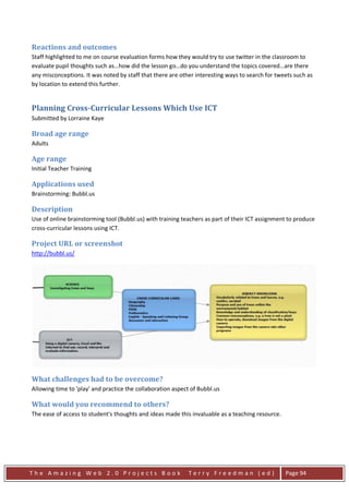 Reactions and outcomes
Staff highlighted to me on course evaluation forms how they would try to use twitter in the classroom to
evaluate pupil thoughts such as…how did the lesson go…do you understand the topics covered…are there
any misconceptions. It was noted by staff that there are other interesting ways to search for tweets such as
by location to extend this further.


Planning Cross-Curricular Lessons Which Use ICT
Submitted by Lorraine Kaye

Broad age range
Adults

Age range
Initial Teacher Training

Applications used
Brainstorming: Bubbl.us

Description
Use of online brainstorming tool (Bubbl.us) with training teachers as part of their ICT assignment to produce
cross-curricular lessons using ICT.

Project URL or screenshot
http://bubbl.us/




What challenges had to be overcome?
Allowing time to 'play' and practice the collaboration aspect of Bubbl.us

What would you recommend to others?
The ease of access to student's thoughts and ideas made this invaluable as a teaching resource.




The Amazing Web 2.0 Projects Book                           Terry Freedman (ed)                   Page 94
 