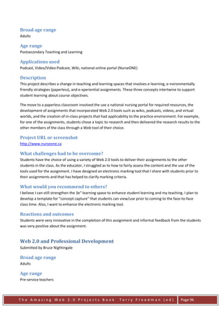 Broad age range
Adults

Age range
Postsecondary Teaching and Learning

Applications used
Podcast, Video/Video Podcast, Wiki, national online portal (NurseONE)

Description
This project describes a change in teaching and learning spaces that involves e-learning, e-nvironmentally
friendly strategies (paperless), and e-xperiential assignments. These three concepts intertwine to support
student learning about course objectives.

The move to a paperless classroom involved the use a national nursing portal for required resources, the
development of assignments that incorporated Web 2.0 tools such as wikis, podcasts, videos, and virtual
worlds, and the creation of in-class projects that had applicability to the practice environment. For example,
for one of the assignments, students chose a topic to research and then delivered the research results to the
other members of the class through a Web tool of their choice.

Project URL or screenshot
http://www.nurseone.ca

What challenges had to be overcome?
Students have the choice of using a variety of Web 2.0 tools to deliver their assignments to the other
students in the class. As the educator, I struggled as to how to fairly assess the content and the use of the
tools used for the assignment. I have designed an electronic marking tool that I share with students prior to
their assignments and that has helped to clarify marking criteria.

What would you recommend to others?
I believe I can still strengthen the 3e" learning space to enhance student learning and my teaching. I plan to
develop a template for "concept capture" that students can view/use prior to coming to the face-to-face
class time. Also, I want to enhance the electronic marking tool.

Reactions and outcomes
Students were very innovative in the completion of this assignment and informal feedback from the students
was very positive about the assignment.


Web 2.0 and Professional Development
Submitted by Bruce Nightingale

Broad age range
Adults

Age range
Pre-service teachers



The Amazing Web 2.0 Projects Book                            Terry Freedman (ed)                   Page 96
 