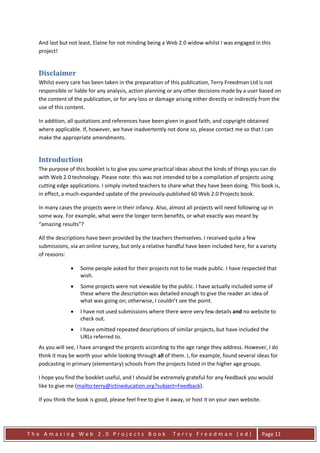 And last but not least, Elaine for not minding being a Web 2.0 widow whilst I was engaged in this
  project!


  Disclaimer
  Whilst every care has been taken in the preparation of this publication, Terry Freedman Ltd is not
  responsible or liable for any analysis, action planning or any other decisions made by a user based on
  the content of the publication, or for any loss or damage arising either directly or indirectly from the
  use of this content.

  In addition, all quotations and references have been given in good faith, and copyright obtained
  where applicable. If, however, we have inadvertently not done so, please contact me so that I can
  make the appropriate amendments.


  Introduction
  The purpose of this booklet is to give you some practical ideas about the kinds of things you can do
  with Web 2.0 technology. Please note: this was not intended to be a compilation of projects using
  cutting edge applications. I simply invited teachers to share what they have been doing. This book is,
  in effect, a much-expanded update of the previously-published 60 Web 2.0 Projects book.

  In many cases the projects were in their infancy. Also, almost all projects will need following up in
  some way. For example, what were the longer term benefits, or what exactly was meant by
  “amazing results”?

  All the descriptions have been provided by the teachers themselves. I received quite a few
  submissions, via an online survey, but only a relative handful have been included here, for a variety
  of reasons:

               •    Some people asked for their projects not to be made public. I have respected that
                    wish.
               •    Some projects were not viewable by the public. I have actually included some of
                    these where the description was detailed enough to give the reader an idea of
                    what was going on; otherwise, I couldn’t see the point.
               •    I have not used submissions where there were very few details and no website to
                    check out.
               •    I have omitted repeated descriptions of similar projects, but have included the
                    URLs referred to.
  As you will see, I have arranged the projects according to the age range they address. However, I do
  think it may be worth your while looking through all of them. I, for example, found several ideas for
  podcasting in primary (elementary) schools from the projects listed in the higher age groups.

  I hope you find the booklet useful, and I should be extremely grateful for any feedback you would
                                                                                  HU        UH




  like to give me (mailto:terry@ictineducation.org?subject=Feedback).

  If you think the book is good, please feel free to give it away, or host it on your own website.




The Amazing Web 2.0 Projects Book                           Terry Freedman (ed)                      Page 11
 