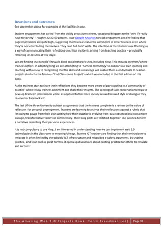 Reactions and outcomes
See screenshot above for examples of the facilities in use.

Student engagement has varied from the visibly proactive trainees, occasional bloggers to the 'only if I really
have to variety' – roughly 20:30:50 percent. I use Google Analytics to track engagment and I'm finding that
page impressions are quite high, suggesting that trainees value the comments of other trainees even where
they’re not contributing themselves. They read but don't write. The intention is that students use the blog as
a way of communicating their reflections on critical incidents arising from teaching practice – principally
reflecting on lessons at this stage.

We are finding that schools’ firewalls block social network sites, including ning. This impacts on when/where
trainees reflect. In adopting ning we are attempting to 'harness technology' to support our own learning and
teaching with a view to recognizing that the skills and knowledge will enable them as individuals to lead on
projects similar to the fabulous 'Flat Classrooms Project' – which was included in the first edition of this
book.

As the trainees start to share their reflections they become more aware of participating in a 'community of
practice' when fellow trainees comment and share their insights. The seeding of such conservations helps to
develop trainees’ 'professional voice' as opposed to the more socially relaxed relaxed style of dialogue they
reserve for Facebook etc.

The last of the three University subject assignments that the trainees complete is a review on the value of
reflection for personal development. Trainees are learning to analyse their reflections against a rubric that
I'm using to gauge from their own writing how their practice is evolving from basic observations into a more
dialogic, transformative variety of commentary. Their blog posts are 'stitched together' like patches to form
a narrative describing their personal experiences.

It is not compulsory to use Ning. I am interested in understanding how we can implement web 2.0
technologies in the classroom in meaningful ways. Trainee ICT teachers are finding that their enthusiasm to
innovate is often limited by the schools’ ICT infrastructure and misguided e-safety arguments. By sharing
practice, and your book is great for this, it opens up discussions about existing practice for others to emulate
and surpass!




The Amazing Web 2.0 Projects Book                             Terry Freedman (ed)                   Page 98
 