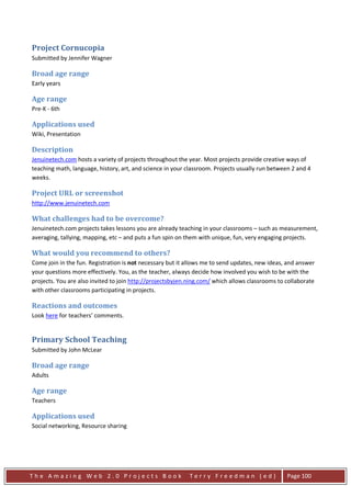 Project Cornucopia
Submitted by Jennifer Wagner

Broad age range
Early years

Age range
Pre-K - 6th

Applications used
Wiki, Presentation

Description
Jenuinetech.com hosts a variety of projects throughout the year. Most projects provide creative ways of
teaching math, language, history, art, and science in your classroom. Projects usually run between 2 and 4
weeks.

Project URL or screenshot
http://www.jenuinetech.com

What challenges had to be overcome?
Jenuinetech.com projects takes lessons you are already teaching in your classrooms – such as measurement,
averaging, tallying, mapping, etc – and puts a fun spin on them with unique, fun, very engaging projects.

What would you recommend to others?
Come join in the fun. Registration is not necessary but it allows me to send updates, new ideas, and answer
your questions more effectively. You, as the teacher, always decide how involved you wish to be with the
projects. You are also invited to join http://projectsbyjen.ning.com/ which allows classrooms to collaborate
with other classrooms participating in projects.

Reactions and outcomes
Look here for teachers’ comments.


Primary School Teaching
Submitted by John McLear

Broad age range
Adults

Age range
Teachers

Applications used
Social networking, Resource sharing




The Amazing Web 2.0 Projects Book                           Terry Freedman (ed)                  Page 100
 