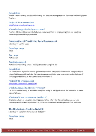 Description
Primary School Teaching is a social networking and resource-sharing site made exclusively for Primary School
Teachers.

Project URL or screenshot
http://primaryschoolteaching.co.uk

What challenges had to be overcome?
Teachers didn't want to share initially but we encouraged them by empowering them and creating a
community where sharing is promoted.


Communities of Practice for Local Government
Submitted by Marilyn Leask

Broad age range
Adults

Age range
Professionals

Applications used
Professional networking across a major public sector using web 2.0

Description
The communities of practice for local government initiative http://www.communities.idea.gov.uk/ was
established to support knowledge sharing and development in the local government sector. As Head of
Knowledge and Learning at the IDEA I was responsible for it.

Project URL or screenshot
http://www.communities.idea.gov.uk/

What challenges had to be overcome?
The lack of understanding of those who hold purse strings of the opportunities and benefits is as ever a
major challenge.

What would you recommend to others?
A national network in education, allowing people to find others like themselves to share and build
knowledge would make a big difference to job satisfaction and the knowledge base of the profession.


The Hitchhikers Guide to Web 2.0
Submitted by Malcolm Roberts and Bob Bottomley

Broad age range
Adults




The Amazing Web 2.0 Projects Book                           Terry Freedman (ed)                  Page 101
 