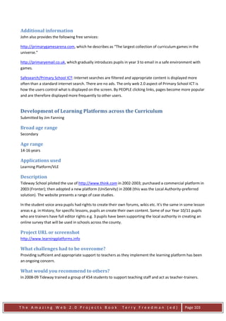 Additional information
John also provides the following free services:

http://primarygamesarena.com, which he describes as “The largest collection of curriculum games in the
universe.”

http://primaryemail.co.uk, which gradually introduces pupils in year 3 to email in a safe environment with
games.

Safesearch/Primary School ICT: Internet searches are filtered and appropriate content is displayed more
often than a standard internet search. There are no ads. The only web 2.0 aspect of Primary School ICT is
how the users control what is displayed on the screen. By PEOPLE clicking links, pages become more popular
and are therefore displayed more frequently to other users.


Development of Learning Platforms across the Curriculum
Submitted by Jim Fanning

Broad age range
Secondary

Age range
14-16 years

Applications used
Learning Platform/VLE

Description
Tideway School piloted the use of http://www.think.com in 2002-2003; purchased a commercial platform in
2003 (Fronter); then adopted a new platform (UniServity) in 2008 (this was the Local Authority-preferred
solution). The website presents a range of case studies.

In the student voice area pupils had rights to create their own forums, wikis etc. It's the same in some lesson
areas e.g. in History, for specific lessons, pupils an create their own content. Some of our Year 10/11 pupils
who are trainers have full editor rights e.g. 3 pupils have been supporting the local authority in creating an
online survey that will be used in schools across the county.

Project URL or screenshot
http://www.learningplatforms.info

What challenges had to be overcome?
Providing sufficient and appropriate support to teachers as they implement the learning platform has been
an ongoing concern.

What would you recommend to others?
In 2008-09 Tideway trained a group of KS4 students to support teaching staff and act as teacher-trainers.




The Amazing Web 2.0 Projects Book                            Terry Freedman (ed)                   Page 103
 