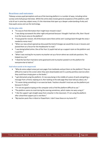 Reactions and outcomes
Tideway surveys pupil perceptions and use of the learning platform in a number of ways, including online
surveys and small group interviews. Whilst the online data reveals general acceptance of the platform, with
a lot of use in some key subject areas, it's the interviews that open up a deeper understanding of why and
how pupils access and use the technology.

On the plus side:
   • "It's easy to find information that I might have missed in class”.
   • "I was doing coursework the other night and paniced because I thought I had lost a file, then I found
       it on the lesson area on the platform".
   • "It was great for revision. All of the lessons were there online and I could go back through the areas I
       needed to revise most."
   • "When our new school opened we discussed the kind of changes we would like to see in lessons and
       posted them on a forum for the Headteacher to read."
   • "I was being bullied online. One of the Year 11 pupils had set up a support room on the platform and
       I used this."
   • "When I was revising for my exams my teacher set up a forum where we could ask questions. This
       helped me a lot."
   • "I liked the fact that I had done some good work and my teacher posted it on the platform for
       everyone else to look at."

And what needs to be improved:
   • “Why do some subject areas just scan pages from textbooks and put them on the platform? They are
      difficult to read on the screen when they were downloaded and it's a pretty pointless exercise when
      they could have simply given us the books.”
   • “I get distracted using the platform. It's too easy being in the middle of a piece of work and getting a
      message from a friend, replying to it, then looking at the web page they have told you about, etc.”
   • “It's easier doing something's in an exercise book. Teachers shouldn't insist we use the platform just
      because it's there”.
   • “I'm not very good at typing on the computer and so find the platform difficult to use.”
   • “The platform seems to crash during the evening sometimes, which makes me wary using it.”
   • “I like the support I get straight away from a teacher in the classroom. If I am using the platform
      after school that support just is not there.”
   • “My teacher posts files in Word or PowerPoint. I don’t have these on my home PC.”




The Amazing Web 2.0 Projects Book                           Terry Freedman (ed)                  Page 104
 