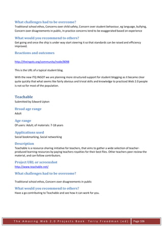 What challenges had to be overcome?
Traditional school ethos, Concerns over child safety, Concern over student behaviour, eg language, bullying,
Concern over disagreements in public, In practice concerns tend to be exaggerated based on experience

What would you recommend to others?
Get going and once the ship is under way start steering it so that standards can be raised and efficiency
improved.

Reactions and outcomes

http://theingots.org/community/node/8098

This is the URL of a typical student blog.

With the new ITQ INGOT we are planning more structured support for student blogging as it became clear
quite quickly that what seems like fairly obvious and trivial skills and knowledge to practiced Web 2.0 people
is not so for most of the population.


Teachable
Submitted by Edward Upton

Broad age range
Adult

Age range
Of users: Adult; of materials: 7-18 years

Applications used
Social bookmarking, Social networking

Description
Teachable is a resource-sharing initiative for teachers, that aims to gather a wide selection of teacher-
produced learning resources by paying teachers royalties for their best files. Other teachers peer review the
material, and can follow contributors.

Project URL or screenshot
http://www.teachable.net/

What challenges had to be overcome?

Traditional school ethos, Concern over disagreements in public

What would you recommend to others?
Have a go contributing to Teachable and see how it can work for you.




The Amazing Web 2.0 Projects Book                            Terry Freedman (ed)                  Page 106
 