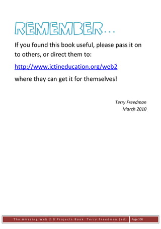 Remember…
If you found this book useful, please pass it on
to others, or direct them to:
http://www.ictineducation.org/web2
where they can get it for themselves!


                                                 Terry Freedman
                                                     March 2010




The Amazing Web 2.0 Projects Book   Terry Freedman (ed)   Page 108
 
