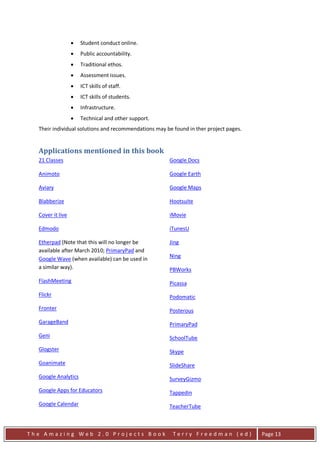 •   Student conduct online.
                  •   Public accountability.
                  •   Traditional ethos.
                  •   Assessment issues.
                  •   ICT skills of staff.
                  •   ICT skills of students.
                  •   Infrastructure.
                  •   Technical and other support.
  Their individual solutions and recommendations may be found in ther project pages.


  Applications mentioned in this book
  21 Classes                                          Google Docs

  Animoto                                             Google Earth

  Aviary                                              Google Maps

  Blabberize                                          Hootsuite

  Cover it live                                       iMovie

  Edmodo                                              iTunesU

  Etherpad (Note that this will no longer be          Jing
  available after March 2010; PrimaryPad and
  Google Wave (when available) can be used in         Ning
  a similar way).                                     PBWorks
  FlashMeeting                                        Picassa
  Flickr                                              Podomatic
  Fronter                                             Posterous
  GarageBand                                          PrimaryPad
  Geni                                                SchoolTube
  Glogster                                            Skype
  Goanimate                                           SlideShare
  Google Analytics                                    SurveyGizmo
  Google Apps for Educators                           Tappedin
  Google Calendar                                     TeacherTube



The Amazing Web 2.0 Projects Book                       Terry Freedman (ed)            Page 13
 