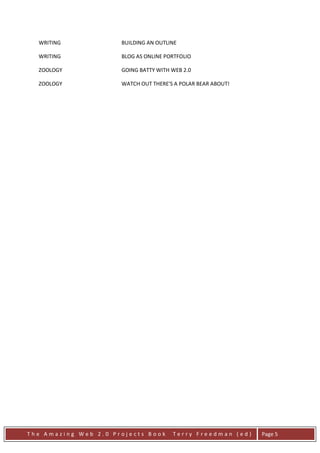 WRITING             BUILDING AN OUTLINE

  WRITING             BLOG AS ONLINE PORTFOLIO

  ZOOLOGY             GOING BATTY WITH WEB 2.0

  ZOOLOGY             WATCH OUT THERE'S A POLAR BEAR ABOUT!




The Amazing Web 2.0 Projects Book      Terry Freedman (ed)    Page 5
 