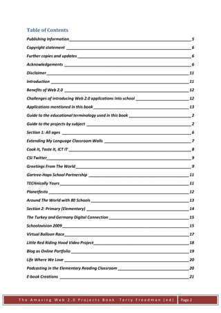 Table of Contents
  Publishing Information_______________________________________________________ 5
  Copyright statement ________________________________________________________ 6
  Further copies and updates ___________________________________________________ 6
  Acknowledgements _________________________________________________________ 6
  Disclaimer ________________________________________________________________ 11
  Introduction ______________________________________________________________ 11
  Benefits of Web 2.0 ________________________________________________________ 12
  Challenges of introducing Web 2.0 applications into school ________________________ 12
  Applications mentioned in this book ___________________________________________ 13
  Guide to the educational terminology used in this book ____________________________ 2
  Guide to the projects by subject _______________________________________________ 2
  Section 1: All ages __________________________________________________________ 6
  Extending My Language Classroom Walls _______________________________________ 7
  Cook It, Taste It, ICT IT _______________________________________________________ 8
  CSI Twitter_________________________________________________________________ 9
  Greetings From The World ____________________________________________________ 9
  Gartree-Haps School Partnership _____________________________________________ 11
  TECHnically Yours __________________________________________________________ 11
  Planetfesto _______________________________________________________________ 12
  Around The World with 80 Schools ____________________________________________ 13
  Section 2: Primary (Elementary) ______________________________________________ 14
  The Turkey and Germany Digital Connection ____________________________________ 15
  Schoolovision 2009 _________________________________________________________ 15
  Virtual Balloon Race ________________________________________________________ 17
  Little Red Riding Hood Video Project ___________________________________________ 18
  Blog as Online Portfolio _____________________________________________________ 19
  Life Where We Love ________________________________________________________ 20
  Podcasting in the Elementary Reading Classroom ________________________________ 20
  E-book Creations __________________________________________________________ 21




The Amazing Web 2.0 Projects Book                Terry Freedman (ed)             Page 2
 