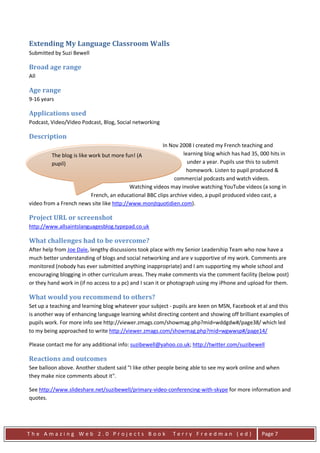 Extending My Language Classroom Walls
Submitted by Suzi Bewell

Broad age range
All

Age range
9-16 years

Applications used
Podcast, Video/Video Podcast, Blog, Social networking

Description
                                                         In Nov 2008 I created my French teaching and
         The blog is like work but more fun! (A                   learning blog which has had 35, 000 hits in
         pupil)                                                     under a year. Pupils use this to submit
                                                                   homework. Listen to pupil produced &
         The blog has revolutionised my teaching.             commercial podcasts and watch videos.
                                          Watching videos may involve watching YouTube videos (a song in
                           French, an educational BBC clips archive video, a pupil produced video cast, a
video from a French news site like http://www.monjtquotidien.com).

Project URL or screenshot
http://www.allsaintslanguagesblog.typepad.co.uk

What challenges had to be overcome?
After help from Joe Dale, lengthy discussions took place with my Senior Leadership Team who now have a
much better understanding of blogs and social networking and are v supportive of my work. Comments are
monitored (nobody has ever submitted anything inappropriate) and I am supporting my whole school and
encouraging blogging in other curriculum areas. They make comments via the comment facility (below post)
or they hand work in (if no access to a pc) and I scan it or photograph using my iPhone and upload for them.

What would you recommend to others?
Set up a teaching and learning blog whatever your subject - pupils are keen on MSN, Facebook et al and this
is another way of enhancing language learning whilst directing content and showing off brilliant examples of
pupils work. For more info see http://viewer.zmags.com/showmag.php?mid=wddgdw#/page38/ which led
to my being approached to write http://viewer.zmags.com/showmag.php?mid=wgwwsp#/page14/

Please contact me for any additional info: suzibewell@yahoo.co.uk; http://twitter.com/suzibewell

Reactions and outcomes
See balloon above. Another student said "I like other people being able to see my work online and when
they make nice comments about it".

See http://www.slideshare.net/suzibewell/primary-video-conferencing-with-skype for more information and
quotes.




The Amazing Web 2.0 Projects Book                           Terry Freedman (ed)                   Page 7
 