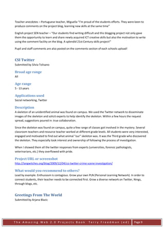 Teacher anecdotes – Portuguese teacher, Miguella “I’m proud of the students efforts. They were keen to
produce comments on the project blog, learning new skills at the same time”

English project SEN teacher – “Our students find writing difficult and this blogging project not only gave
them the opportunity to learn and share newly acquired ICT creative skills but also the motivation to write
using the comment facility on the blog. A splendid 21st Century skills project!”

Pupil and staff comments are also posted on the comments section of each schools upload!


CSI Twitter
Submitted by Silvia Tolisano

Broad age range
All

Age range
5 - 13 years

Applications used
Social networking, Twitter

Description
A skeleton of an unidentified animal was found on campus. We used the Twitter network to disseminate
images of the skeleton and solicit experts to help identify the skeleton. Within a few hours the request
spread, suggestions poured in: true collaboration.

Since the skeleton was found on campus, quite a few range of classes got involved in the mystery. Several
classroom teachers and resource teacher worked at different grade levels. All students were very interested,
engaged and motivated to find out what animal "our" skeleton was. It was the Third grade who discovered
the skeleton. They especially took interest and ownership of following the process of investigation.

When I showed them all the twitter responses from experts (universities, forensic pathologists,
veterinarians, etc.) they overflowed with pride.

Project URL or screenshot
http://langwitches.org/blog/2009/12/04/csi-twitter-crime-scene-investigation/

What would you recommend to others?
Lead by example. Enthusiasm is contagious. Grow your own PLN (Personal Learning Network). In order to
connect students, their teacher needs to be connected first. Grow a diverse network on Twitter, Nings,
through blogs, etc.


Greetings From The World
Submitted by Arjana Blazic




The Amazing Web 2.0 Projects Book                           Terry Freedman (ed)                   Page 9
 