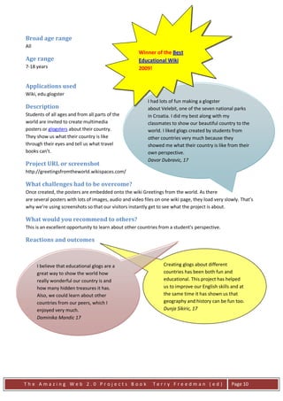 Broad age range
All
                                                      Winner of the Best
Age range                                             Educational Wiki
7-18 years                                            2009!


Applications used
Wiki, edu.glogster
                                                           I had lots of fun making a glogster
Description                                                about Velebit, one of the seven national parks
Students of all ages and from all parts of the             in Croatia. I did my best along with my
world are invited to create multimedia                     classmates to show our beautiful country to the
posters or glogsters about their country.                  world. I liked glogs created by students from
They show us what their country is like                    other countries very much because they
through their eyes and tell us what travel                 showed me what their country is like from their
books can't.                                               own perspective.
                                                           Davor Dubravic, 17
Project URL or screenshot
http://greetingsfromtheworld.wikispaces.com/

What challenges had to be overcome?
Once created, the posters are embedded onto the wiki Greetings from the world. As there
are several posters with lots of images, audio and video files on one wiki page, they load very slowly. That’s
why we’re using screenshots so that our visitors instantly get to see what the project is about.

What would you recommend to others?
This is an excellent opportunity to learn about other countries from a student's perspective.

Reactions and outcomes



      I believe that educational glogs are a                      Creating glogs about different
      great way to show the world how                             countries has been both fun and
      really wonderful our country is and                         educational. This project has helped
      how many hidden treasures it has.                           us to improve our English skills and at
      Also, we could learn about other                            the same time it has shown us that
      countries from our peers, which I                           geography and history can be fun too.
      enjoyed very much.                                          Dunja Sikiric, 17
      Dominika Mandic 17




The Amazing Web 2.0 Projects Book                            Terry Freedman (ed)                   Page 10
 