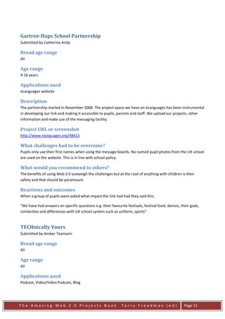 Gartree-Haps School Partnership
Submitted by Catherine Andy

Broad age range
All

Age range
9-16 years

Applications used
eLanguages website

Description
The partnership started in November 2008. The project space we have on eLanguages has been instrumental
in developing our link and making it accessible to pupils, parents and staff. We upload our projects, other
information and make use of the messaging facility.

Project URL or screenshot
http://www.elanguages.org/48412

What challenges had to be overcome?
Pupils only use their first names when using the message boards. No named pupil photos from the UK school
are used on the website. This is in line with school policy.

What would you recommend to others?
The benefits of using Web 2.0 outweigh the challenges but at the root of anything with children is their
safety and that should be paramount.

Reactions and outcomes
When a group of pupils were asked what impact the link had had they said this:

"We have had answers on specific questions e.g. their favourite festivals, festival food, dances, their gods,
similarities and differences with UK school system such as uniform, sports"


TECHnically Yours
Submitted by Amber Teamann

Broad age range
All

Age range
All

Applications used
Podcast, Video/Video Podcast, Blog




The Amazing Web 2.0 Projects Book                            Terry Freedman (ed)                   Page 11
 