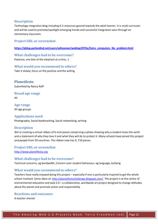 Description
Technology integration blog including K-5 resources geared towards the adult learner. It is multi-curricular
and will be used to promote/spotlight emerging trends and successful integration seen through an
elementary classroom.

Project URL or screenshot

https://gblog.garlandisd.net/users/adteaman/weblog/07f2a/Extra_computers_No_problem.html

What challenges had to be overcome?
Patience, one bite of the elephant at a time, :)

What would you recommend to others?
Take it slowly; focus on the positive and the willing.


Planetfesto
Submitted by Nancy Raff

Broad age range
All

Age range
All age groups

Applications used
Photography, Social bookmarking, Social networking, writing

Description
We're creating a virtual ribbon of 6-inch pieces comprising a photo showing why a student loves the earth
and a statement of why they love it and what they will do to protect it. Many schools have joined this project
and people from 59 countries. The ribbon now has 9, 710 pieces.

Project URL or screenshot
http://www.planetfesto.org

What challenges had to be overcome?
Technical concerns, eg bandwidth, Concern over student behaviour, eg language, bullying

What would you recommend to others?
Teachers have really enjoyed doing this project – especially if one is particularly inspired to get the whole
school involved. Some ideas at: http://planetfestochallenge.blogspot.com/. The project is at the centre of
environmental education and web 2.0 – a collaborative, worldwide art project designed to change attitudes
about the planet and promote action and responsibility.

Reactions and outcomes
A teacher shared:




The Amazing Web 2.0 Projects Book                           Terry Freedman (ed)                   Page 12
 