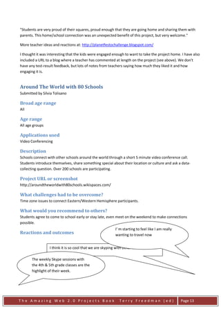 "Students are very proud of their squares, proud enough that they are going home and sharing them with
parents. This home/school connection was an unexpected benefit of this project, but very welcome."

More teacher ideas and reactions at: http://planetfestochallenge.blogspot.com/

I thought it was interesting that the kids were engaged enough to want to take the project home. I have also
included a URL to a blog where a teacher has commented at length on the project (see above). We don't
have any test-result feedback, but lots of notes from teachers saying how much they liked it and how
engaging it is.


Around The World with 80 Schools
Submitted by Silvia Tolisano

Broad age range
All

Age range
All age groups

Applications used
Video Conferencing

Description
Schools connect with other schools around the world through a short 5 minute video conference call.
Students introduce themselves, share something special about their location or culture and ask a data-
collecting question. Over 200 schools are participating.

Project URL or screenshot
http://aroundtheworldwith80schools.wikispaces.com/

What challenges had to be overcome?
Time zone issues to connect Eastern/Western Hemisphere participants.

What would you recommend to others?
Students agree to come to school early or stay late, even meet on the weekend to make connections
possible.
                                                          I' m starting to feel like I am really
Reactions and outcomes                                    wanting to travel now


                 I think it is so cool that we are skyping with other countries

       The weekly Skype sessions with
       the 4th & 5th grade classes are the
       highlight of their week.




The Amazing Web 2.0 Projects Book                            Terry Freedman (ed)                   Page 13
 
