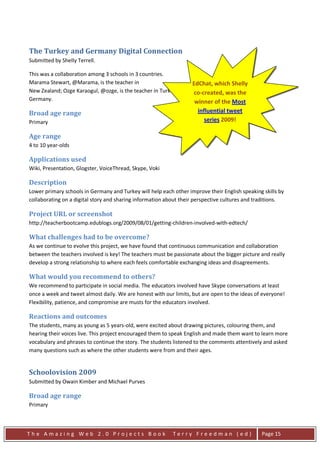 The Turkey and Germany Digital Connection
Submitted by Shelly Terrell.

This was a collaboration among 3 schools in 3 countries.
Marama Stewart, @Marama, is the teacher in                         EdChat, which Shelly
New Zealand; Ozge Karaogul, @ozge, is the teacher in Turkey. Shelly co-created, was the is the teacher in
                                                                    Terrell, @ShellTerrell,
Germany.                                                            winner of the Most
Broad age range                                                      influential tweet
Primary                                                                 series 2009!

Age range
4 to 10 year-olds

Applications used
Wiki, Presentation, Glogster, VoiceThread, Skype, Voki

Description
Lower primary schools in Germany and Turkey will help each other improve their English speaking skills by
collaborating on a digital story and sharing information about their perspective cultures and traditions.

Project URL or screenshot
http://teacherbootcamp.edublogs.org/2009/08/01/getting-children-involved-with-edtech/

What challenges had to be overcome?
As we continue to evolve this project, we have found that continuous communication and collaboration
between the teachers involved is key! The teachers must be passionate about the bigger picture and really
develop a strong relationship to where each feels comfortable exchanging ideas and disagreements.

What would you recommend to others?
We recommend to participate in social media. The educators involved have Skype conversations at least
once a week and tweet almost daily. We are honest with our limits, but are open to the ideas of everyone!
Flexibility, patience, and compromise are musts for the educators involved.

Reactions and outcomes
The students, many as young as 5 years-old, were excited about drawing pictures, colouring them, and
hearing their voices live. This project encouraged them to speak English and made them want to learn more
vocabulary and phrases to continue the story. The students listened to the comments attentively and asked
many questions such as where the other students were from and their ages.


Schoolovision 2009
Submitted by Owain Kimber and Michael Purves

Broad age range
Primary



The Amazing Web 2.0 Projects Book                          Terry Freedman (ed)                 Page 15
 
