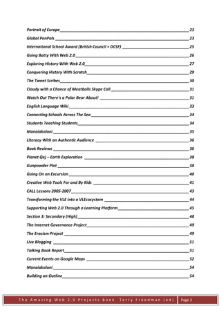 Portrait of Europe __________________________________________________________ 23
  Global PenPals ____________________________________________________________ 23
  International School Award (British Council + DCSF) ______________________________ 25
  Going Batty With Web 2.0 ___________________________________________________ 26
  Exploring History With Web 2.0_______________________________________________ 27
  Conquering History With Scratch ______________________________________________ 29
  The Tweet Scribes __________________________________________________________ 30
  Cloudy with a Chance of Meatballs Skype Call ___________________________________ 31
  Watch Out There's a Polar Bear About! ________________________________________ 31
  English Language Wiki ______________________________________________________ 33
  Connecting Schools Across The Sea ____________________________________________ 34
  Students Teaching Students __________________________________________________ 34
  Manaiakalani _____________________________________________________________ 35
  Literacy With an Authentic Audience __________________________________________ 36
  Book Reviews _____________________________________________________________ 36
  Planet Qej – Earth Exploration _______________________________________________ 38
  Gunpowder Plot ___________________________________________________________ 38
  Going On an Excursion ______________________________________________________ 40
  Creative Web Tools For and By Kids ___________________________________________ 41
  CALL Lessons 2005-2007 _____________________________________________________ 43
  Transforming the VLE into a VLEcosystem ______________________________________ 44
  Supporting Web 2.0 Through a Learning Platform ________________________________ 45
  Section 3: Secondary (High) __________________________________________________ 48
  The Internet Governance Project ______________________________________________ 49
  The Eracism Project ________________________________________________________ 49
  Live Blogging _____________________________________________________________ 51
  Talking Book Report ________________________________________________________ 51
  Current Events on Google Maps ______________________________________________ 52
  Manaiakalani _____________________________________________________________ 54
  Building an Outline _________________________________________________________ 54




The Amazing Web 2.0 Projects Book                Terry Freedman (ed)            Page 3
 