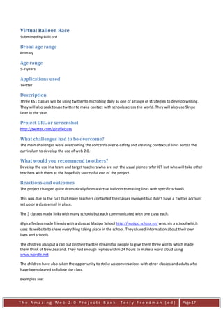 Virtual Balloon Race
Submitted by Bill Lord

Broad age range
Primary

Age range
5-7 years

Applications used
Twitter

Description
Three KS1 classes will be using twitter to microblog daily as one of a range of strategies to develop writing.
They will also seek to use twitter to make contact with schools across the world. They will also use Skype
later in the year.

Project URL or screenshot
http://twitter.com/giraffeclass

What challenges had to be overcome?
The main challenges were overcoming the concerns over e-safety and creating contextual links across the
curriculum to develop the use of web 2.0.

What would you recommend to others?
Develop the use in a team and target teachers who are not the usual pioneers for ICT but who will take other
teachers with them at the hopefully successful end of the project.

Reactions and outcomes
The project changed quite dramatically from a virtual balloon to making links with specific schools.

This was due to the fact that many teachers contacted the classes involved but didn't have a Twitter account
set up or a class email in place.

The 3 classes made links with many schools but each communicated with one class each.

@giraffeclass made friends with a class at Matipo School http://matipo.school.nz/ which is a school which
uses its website to share everything taking place in the school. They shared information about their own
lives and schools.

The children also put a call out on their twitter stream for people to give them three words which made
them think of New Zealand. They had enough replies within 24 hours to make a word cloud using
www.wordle.net

The children have also taken the opportunity to strike up conversations with other classes and adults who
have been cleared to follow the class.

Examples are:




The Amazing Web 2.0 Projects Book                            Terry Freedman (ed)                    Page 17
 