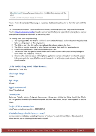This is a Year 1 (6 year old) child showing an awareness that tweeting allows her to share her work with the
world.

The children also discovered Twitpic and found that they could show how proud they were of their work.
This link http://twitpic.com/m8abz shows the work of a child who is not a confident writer and who wanted
other people to see her achievement at the writing table.

The findings have been very interesting.
    1) The tipping point for the children seemed to be reached after about four weeks when they expected
        to be tweeting as part of the daily routine.
    2) The children were the drivers for moving beyond one tweet a day in the class.
    3) The children saw the potential of using Twitpic in showing their work to a wider audience.
    4) Parents and grandparents have started following the class.
    5) The children have engaged in conversations with other KS1 (5 to 7 year olds) classes (finding out
        what time it was is St Louis, Missouri).
    6) Children who are more secure in their phonic application started writing their tweets with greater
        independence in the second half term and the quantity of writing increased without a discernible
        drop in quality.


Little Red Riding Hood Video Project
Submitted by Cassie Herd

Broad age range
Primary

Age range
5-7 years

Applications used
Video/Video Podcast

Description
During our Folktales unit, my first grade class create a video project of Little Red Riding Hood. Using iMovie
and Garageband, students uploaded their artwork, recorded their voices, and put them together to make a
movie.

Project URL or screenshot
http://www.youtube.com/watch?v=G8GAtOEToFE

What challenges had to be overcome?
Some were concerned about uploading the video to Youtube. To protect the children, I did not use last
names and did not include any pictures of the children.




The Amazing Web 2.0 Projects Book                            Terry Freedman (ed)                   Page 18
 
