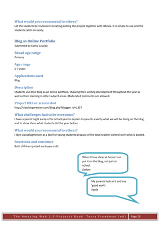 What would you recommend to others?
Let the students be involved in creating putting the project together with iMovie. It is simple to use and the
students catch on easily.


Blog as Online Portfolio
Submitted by Kathy Cassidy

Broad age range
Primary

Age range
5-7 years

Applications used
Blog

Description
Students use their blog as an online portfolio, showing their writing development throughout the year as
well as their learning in other subject areas. Moderated comments are allowed.

Project URL or screenshot
http://classblogmeister.com/blog.php?blogger_id=1337

What challenges had to be overcome?
I have a parent night early in the school year to explain to parents exactly what we will be doing on the blog,
and to show them what students did the year before.

What would you recommend to others?
I love Classblogmeister as a tool for young students because of the total teacher control over what is posted.

Reactions and outcomes
Both children quoted are 6 years old.


                                                         When I have ideas at home I can
                                                         put it on the blog, not just at
                                                         school.
                                                         Dalton


                                                                 My parents look at it and say
                                                                 'good work'.
                                                                 Kayla




The Amazing Web 2.0 Projects Book                            Terry Freedman (ed)                   Page 19
 